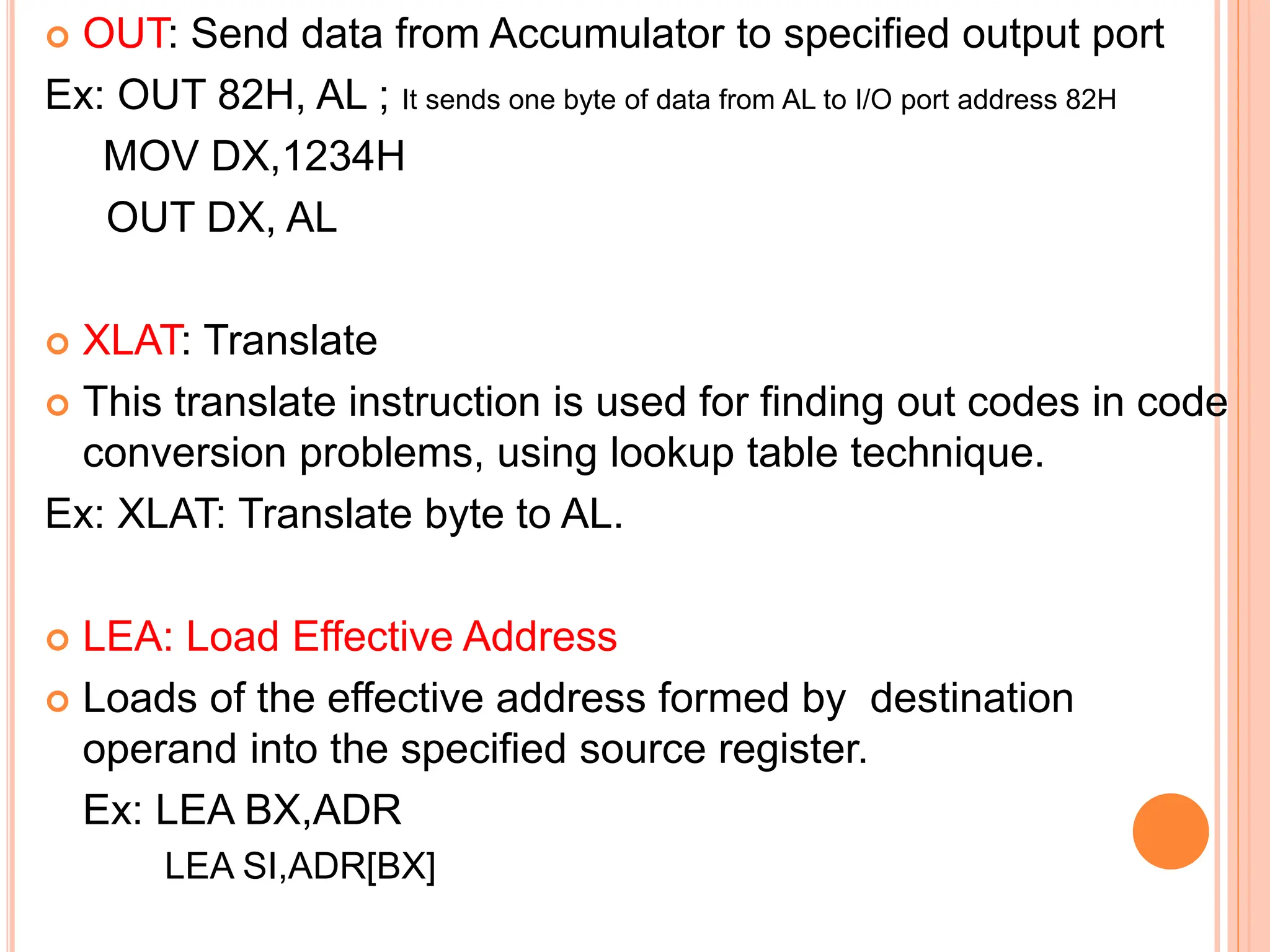  OUT: Send data from Accumulator to specified output port Ex: OUT 82H, AL ; It sends one byte of data from AL to I/O port address 82H MOV DX,1234H OUT DX, AL  XLAT: Translate  This translate instruction is used for finding out codes in code conversion problems, using lookup table technique. Ex: XLAT: Translate byte to AL.  LEA: Load Effective Address  Loads of the effective address formed by destination operand into the specified source register. Ex: LEA BX,ADR LEA SI,ADR[BX] 