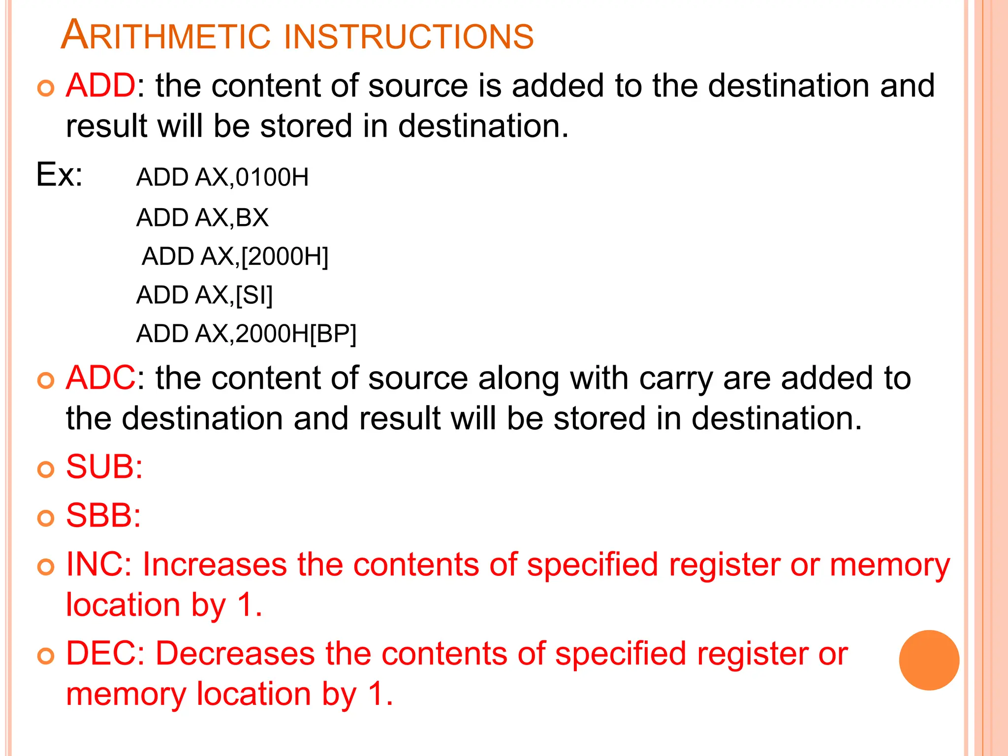 ARITHMETIC INSTRUCTIONS  ADD: the content of source is added to the destination and result will be stored in destination. Ex: ADD AX,0100H ADD AX,BX ADD AX,[2000H] ADD AX,[SI] ADD AX,2000H[BP]  ADC: the content of source along with carry are added to the destination and result will be stored in destination.  SUB:  SBB:  INC: Increases the contents of specified register or memory location by 1.  DEC: Decreases the contents of specified register or memory location by 1. 