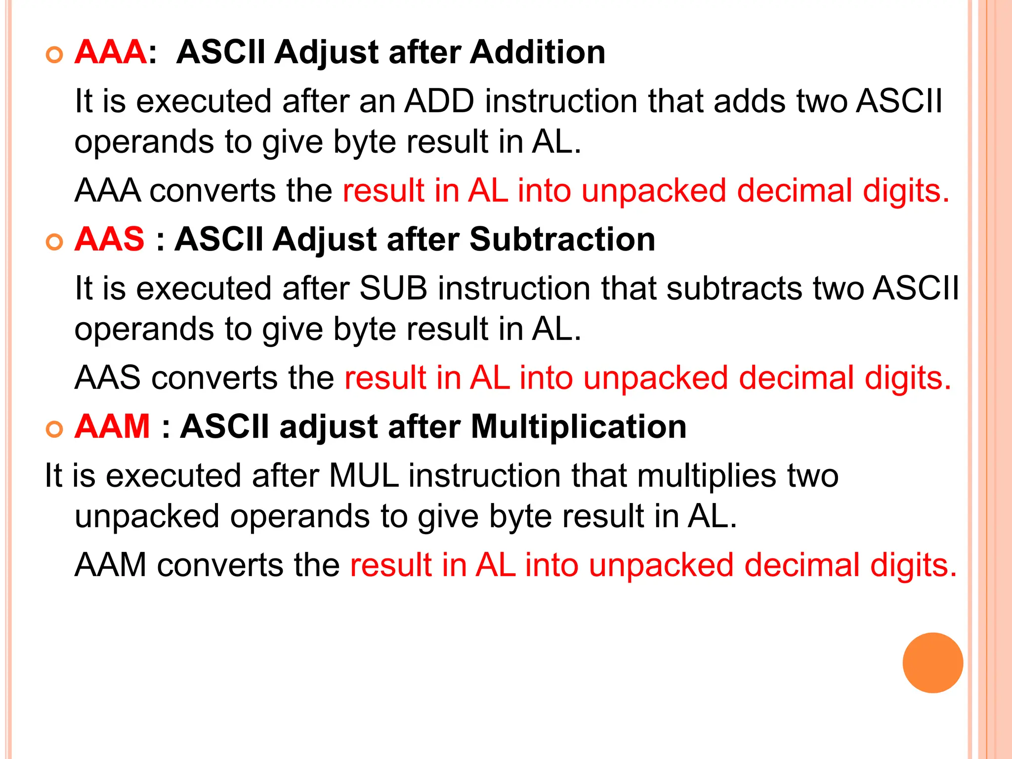  AAA: ASCII Adjust after Addition It is executed after an ADD instruction that adds two ASCII operands to give byte result in AL. AAA converts the result in AL into unpacked decimal digits.  AAS : ASCII Adjust after Subtraction It is executed after SUB instruction that subtracts two ASCII operands to give byte result in AL. AAS converts the result in AL into unpacked decimal digits.  AAM : ASCII adjust after Multiplication It is executed after MUL instruction that multiplies two unpacked operands to give byte result in AL. AAM converts the result in AL into unpacked decimal digits. 