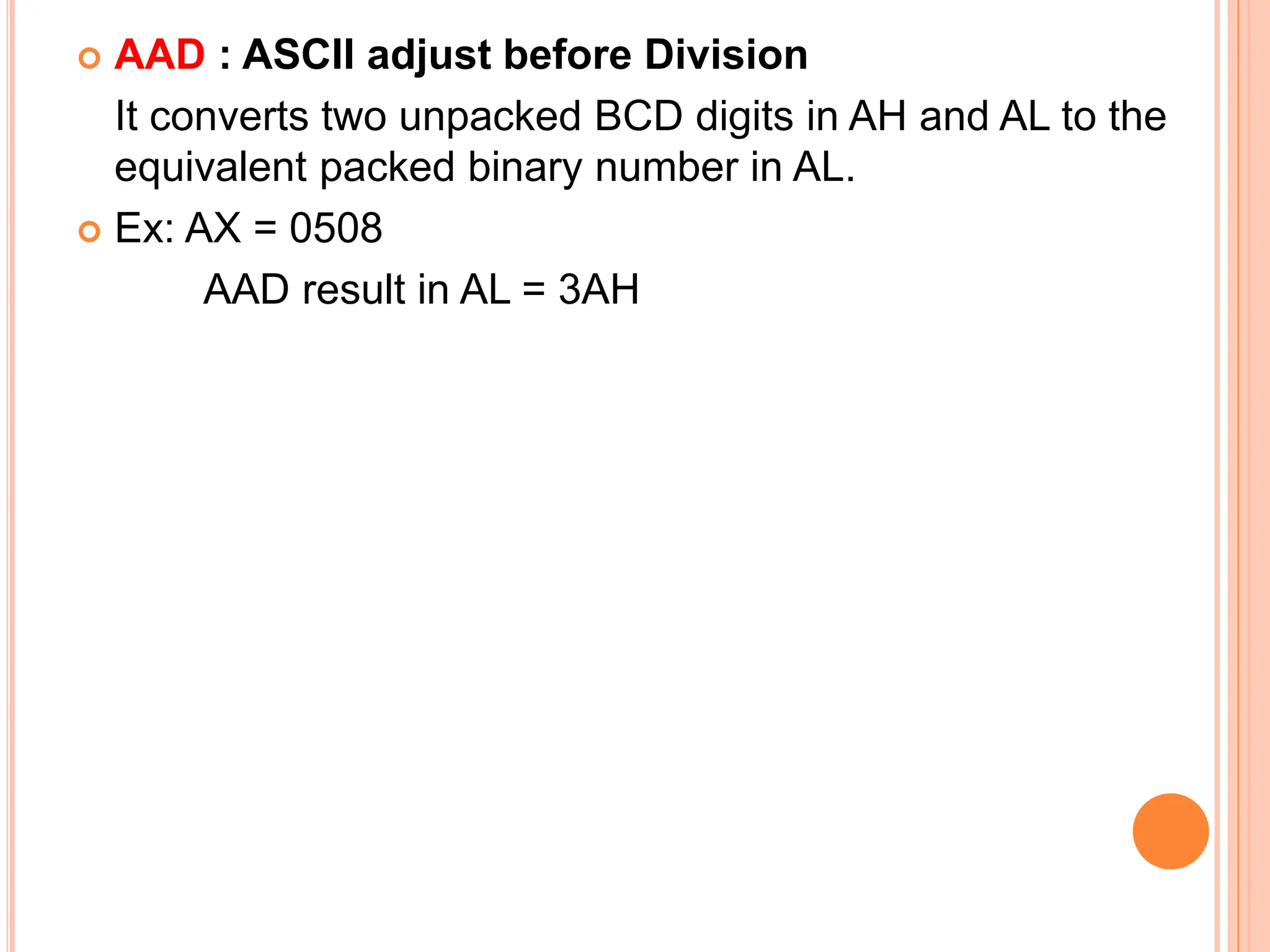  AAD : ASCII adjust before Division It converts two unpacked BCD digits in AH and AL to the equivalent packed binary number in AL.  Ex: AX = 0508 AAD result in AL = 3AH 