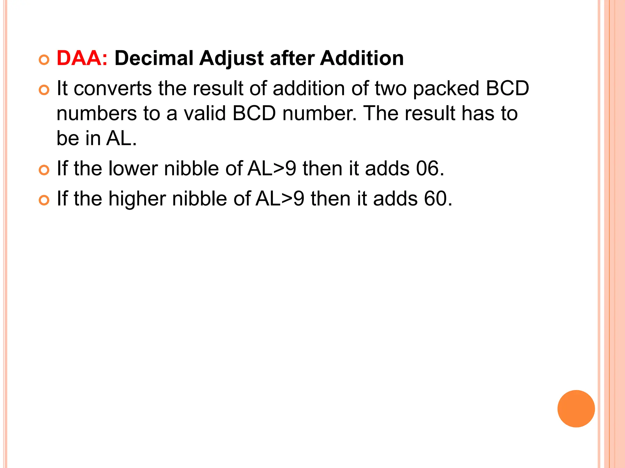  DAA: Decimal Adjust after Addition  It converts the result of addition of two packed BCD numbers to a valid BCD number. The result has to be in AL.  If the lower nibble of AL>9 then it adds 06.  If the higher nibble of AL>9 then it adds 60. 