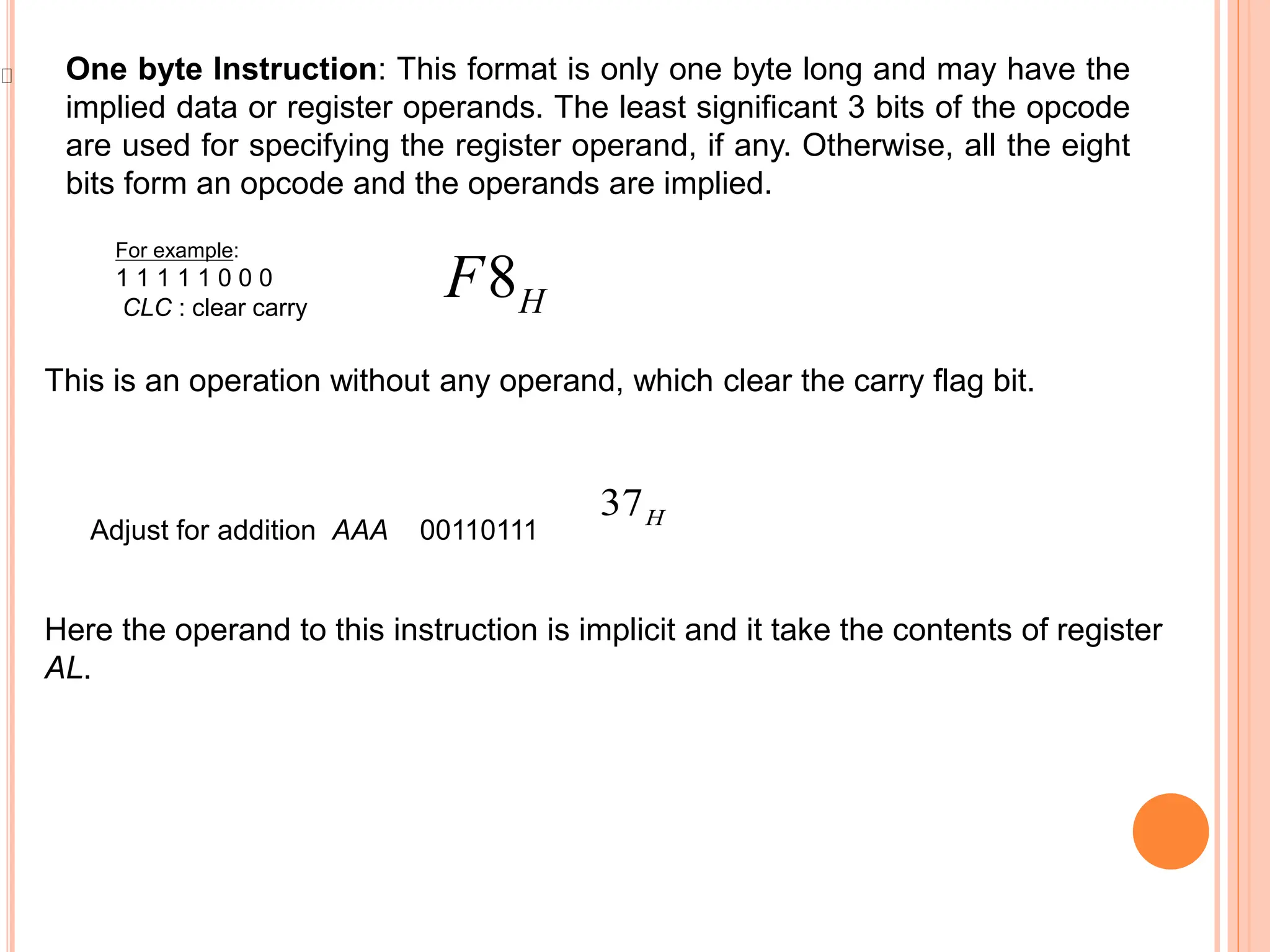 One byte Instruction: This format is only one byte long and may have the implied data or register operands. The least significant 3 bits of the opcode are used for specifying the register operand, if any. Otherwise, all the eight bits form an opcode and the operands are implied. For example: 1 1 1 1 1 0 0 0 CLC : clear carry 8H F This is an operation without any operand, which clear the carry flag bit. 37H Adjust for addition AAA 00110111 Here the operand to this instruction is implicit and it take the contents of register AL. 