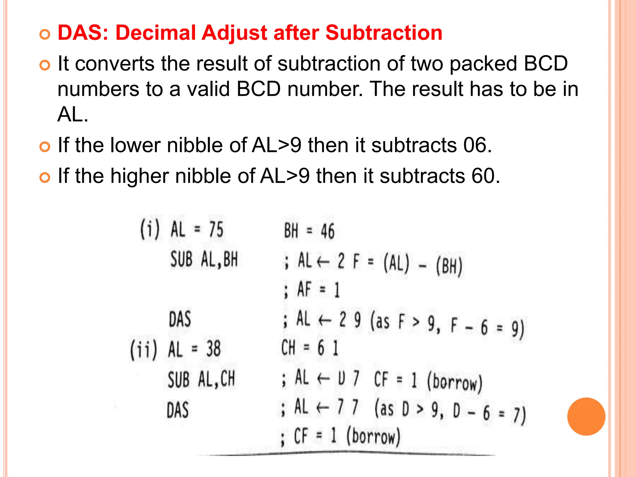  DAS: Decimal Adjust after Subtraction  It converts the result of subtraction of two packed BCD numbers to a valid BCD number. The result has to be in AL.  If the lower nibble of AL>9 then it subtracts 06.  If the higher nibble of AL>9 then it subtracts 60. 