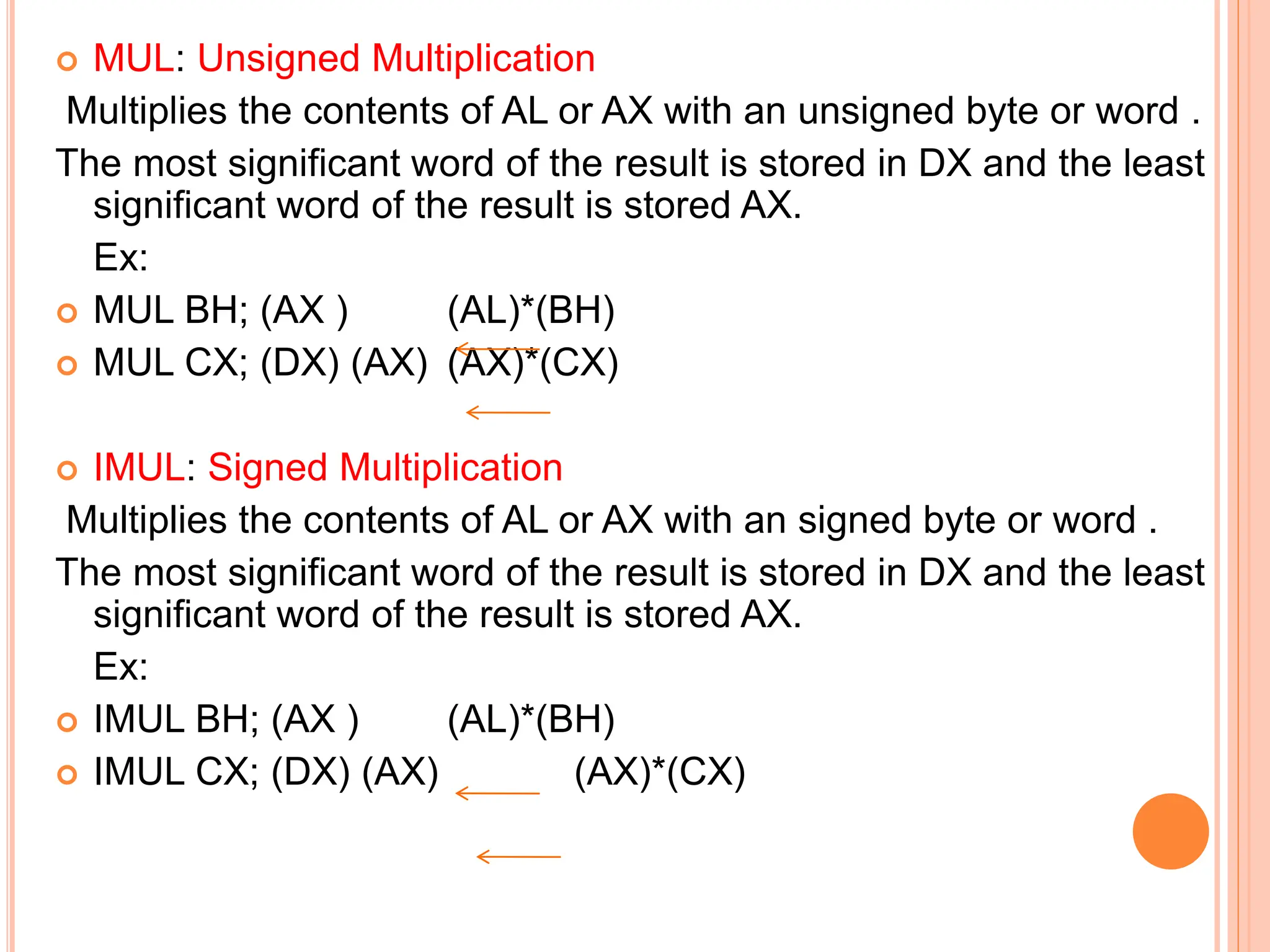  MUL: Unsigned Multiplication Multiplies the contents of AL or AX with an unsigned byte or word . The most significant word of the result is stored in DX and the least significant word of the result is stored AX. Ex:  MUL BH; (AX ) (AL)*(BH)  MUL CX; (DX) (AX) (AX)*(CX)  IMUL: Signed Multiplication Multiplies the contents of AL or AX with an signed byte or word . The most significant word of the result is stored in DX and the least significant word of the result is stored AX. Ex:  IMUL BH; (AX ) (AL)*(BH)  IMUL CX; (DX) (AX) (AX)*(CX) 