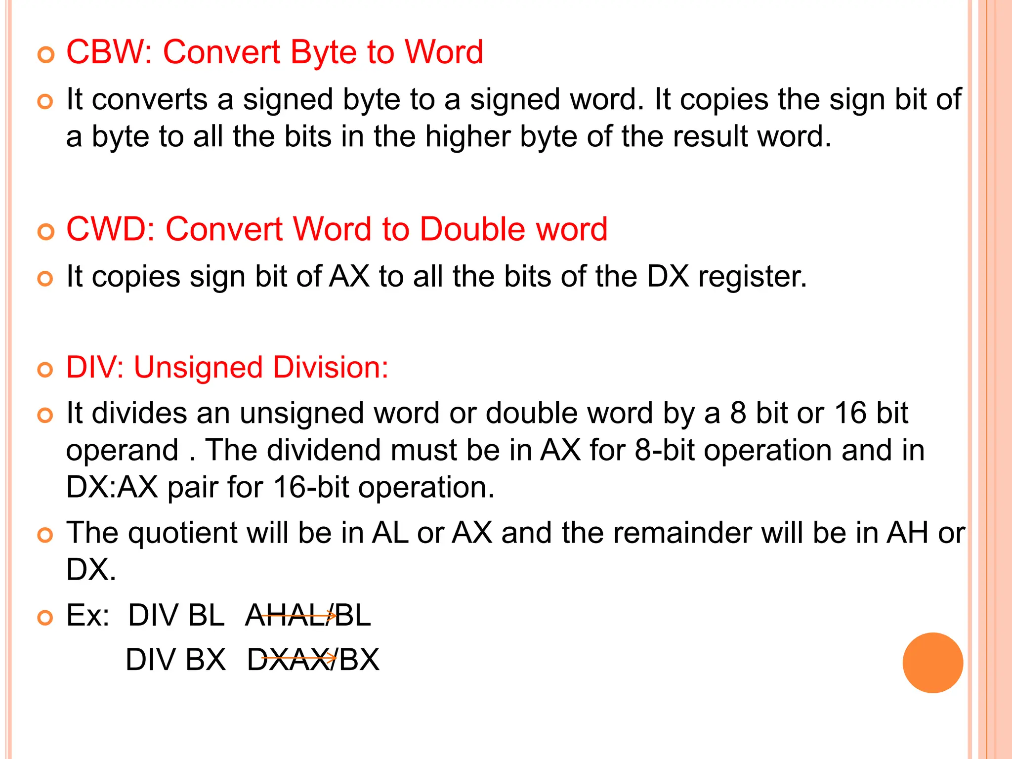  CBW: Convert Byte to Word  It converts a signed byte to a signed word. It copies the sign bit of a byte to all the bits in the higher byte of the result word.  CWD: Convert Word to Double word  It copies sign bit of AX to all the bits of the DX register.  DIV: Unsigned Division:  It divides an unsigned word or double word by a 8 bit or 16 bit operand . The dividend must be in AX for 8-bit operation and in DX:AX pair for 16-bit operation.  The quotient will be in AL or AX and the remainder will be in AH or DX.  Ex: DIV BL AHAL/BL DIV BX DXAX/BX 