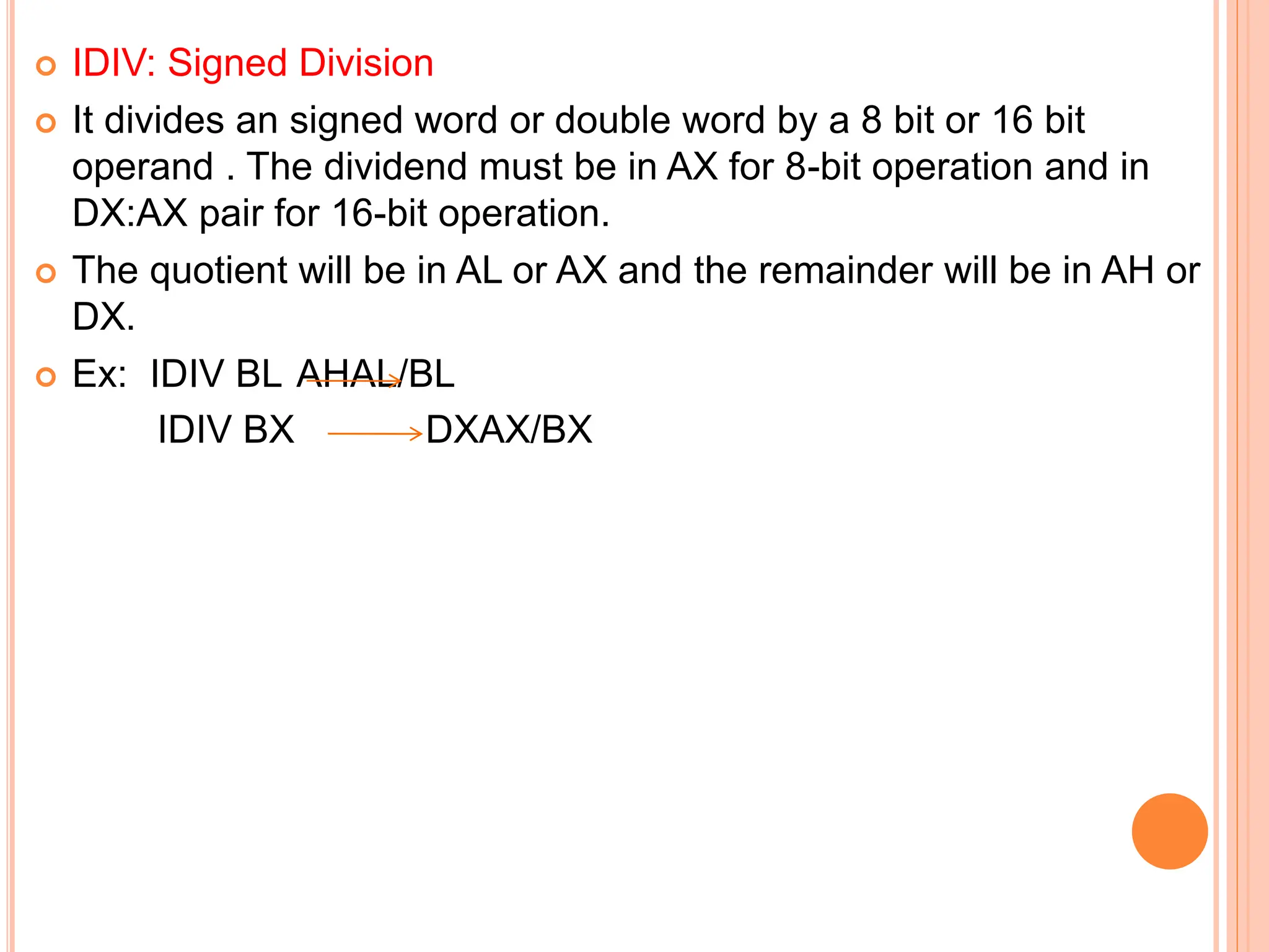  IDIV: Signed Division  It divides an signed word or double word by a 8 bit or 16 bit operand . The dividend must be in AX for 8-bit operation and in DX:AX pair for 16-bit operation.  The quotient will be in AL or AX and the remainder will be in AH or DX.  Ex: IDIV BL AHAL/BL IDIV BX DXAX/BX 