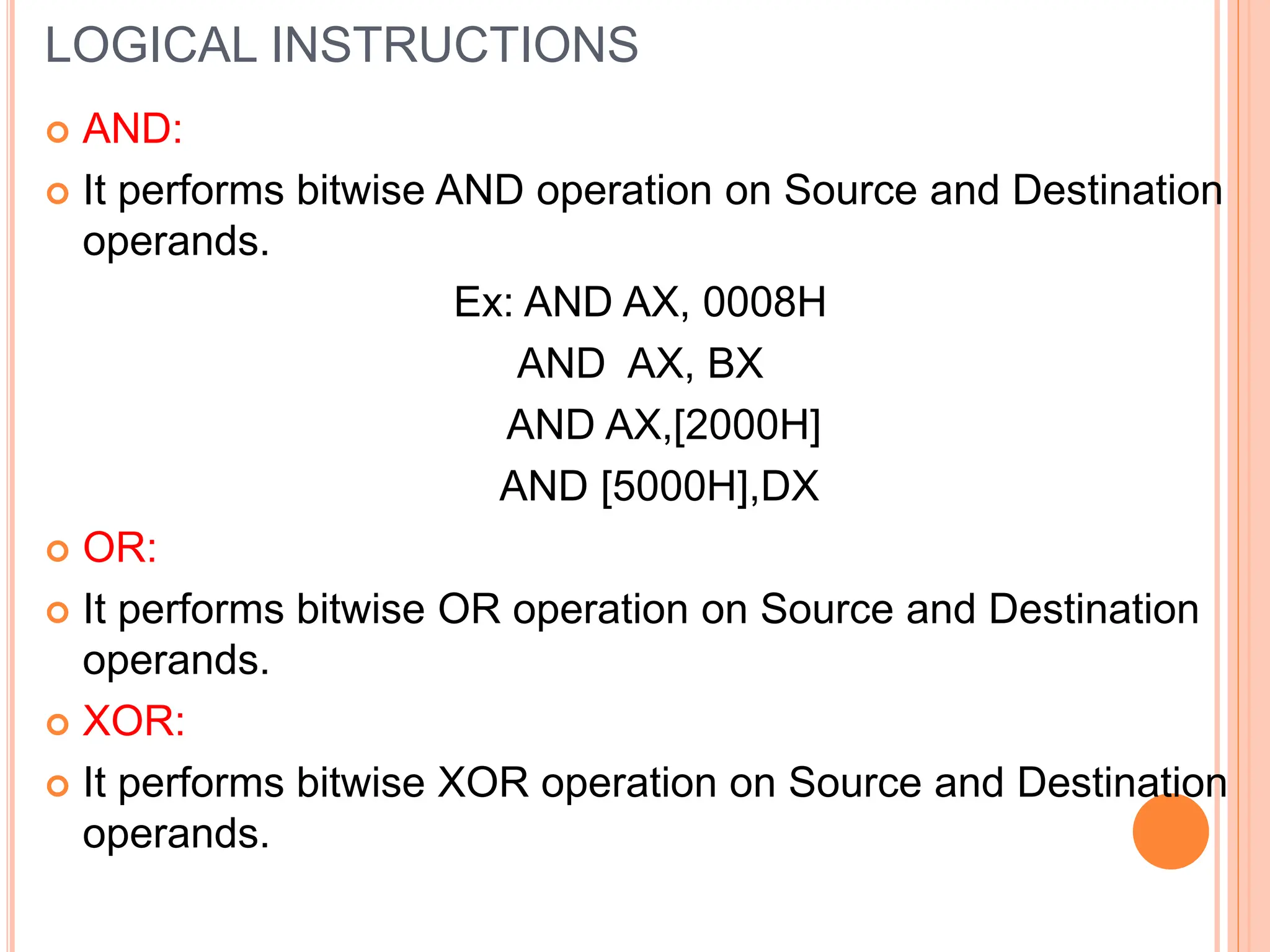 LOGICAL INSTRUCTIONS  AND:  It performs bitwise AND operation on Source and Destination operands. Ex: AND AX, 0008H AND AX, BX AND AX,[2000H] AND [5000H],DX  OR:  It performs bitwise OR operation on Source and Destination operands.  XOR:  It performs bitwise XOR operation on Source and Destination operands. 