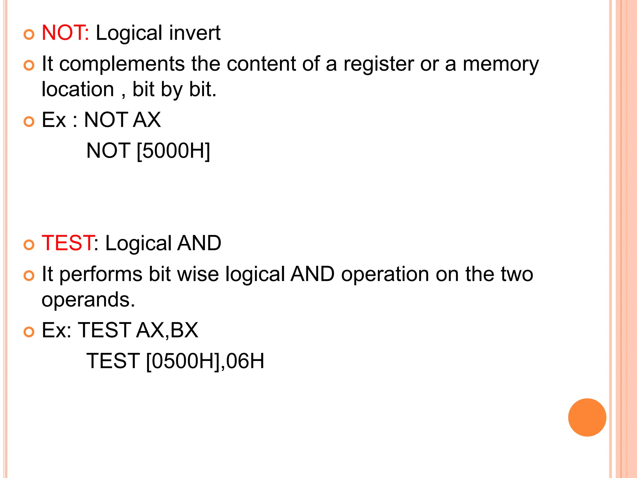  NOT: Logical invert  It complements the content of a register or a memory location , bit by bit.  Ex : NOT AX NOT [5000H]  TEST: Logical AND  It performs bit wise logical AND operation on the two operands.  Ex: TEST AX,BX TEST [0500H],06H 