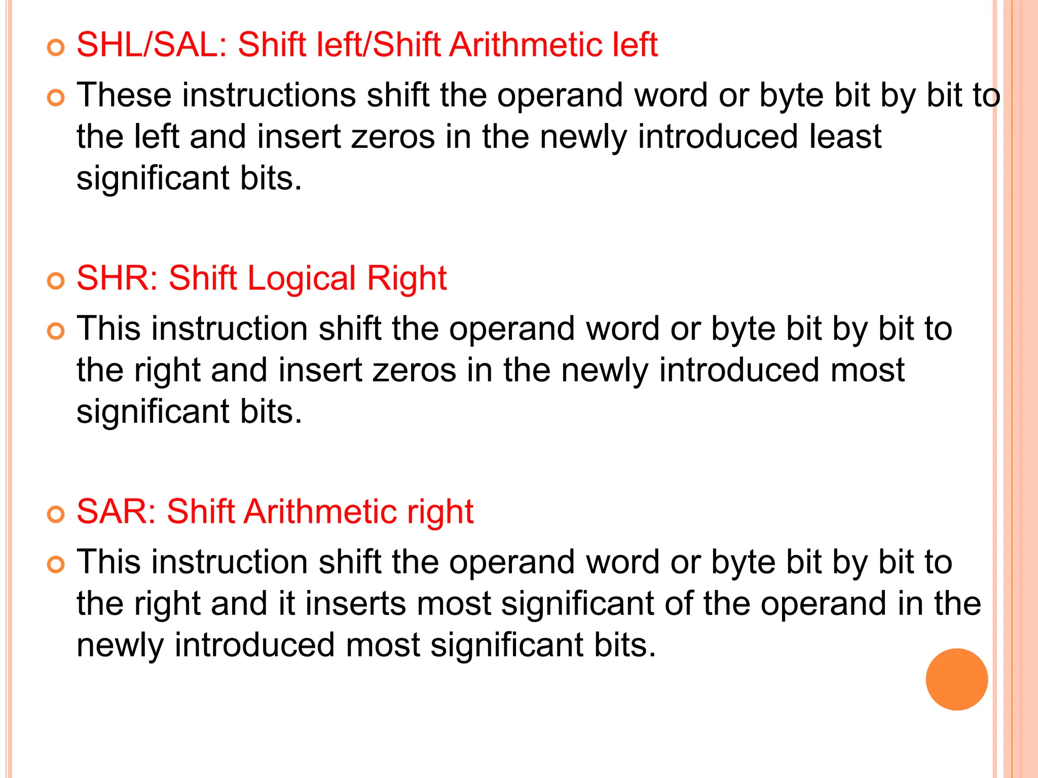  SHL/SAL: Shift left/Shift Arithmetic left  These instructions shift the operand word or byte bit by bit to the left and insert zeros in the newly introduced least significant bits.  SHR: Shift Logical Right  This instruction shift the operand word or byte bit by bit to the right and insert zeros in the newly introduced most significant bits.  SAR: Shift Arithmetic right  This instruction shift the operand word or byte bit by bit to the right and it inserts most significant of the operand in the newly introduced most significant bits. 