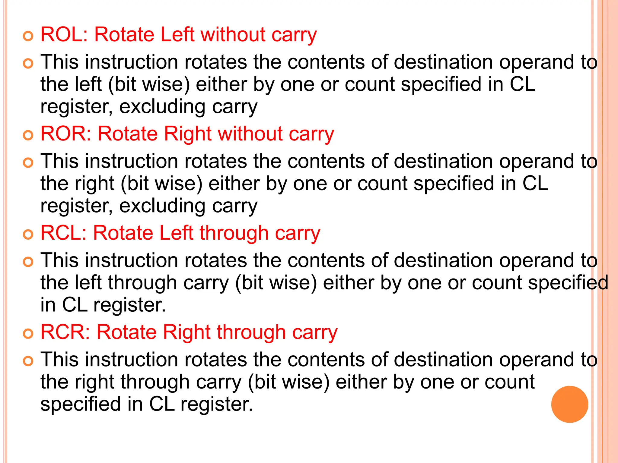  ROL: Rotate Left without carry  This instruction rotates the contents of destination operand to the left (bit wise) either by one or count specified in CL register, excluding carry  ROR: Rotate Right without carry  This instruction rotates the contents of destination operand to the right (bit wise) either by one or count specified in CL register, excluding carry  RCL: Rotate Left through carry  This instruction rotates the contents of destination operand to the left through carry (bit wise) either by one or count specified in CL register.  RCR: Rotate Right through carry  This instruction rotates the contents of destination operand to the right through carry (bit wise) either by one or count specified in CL register. 