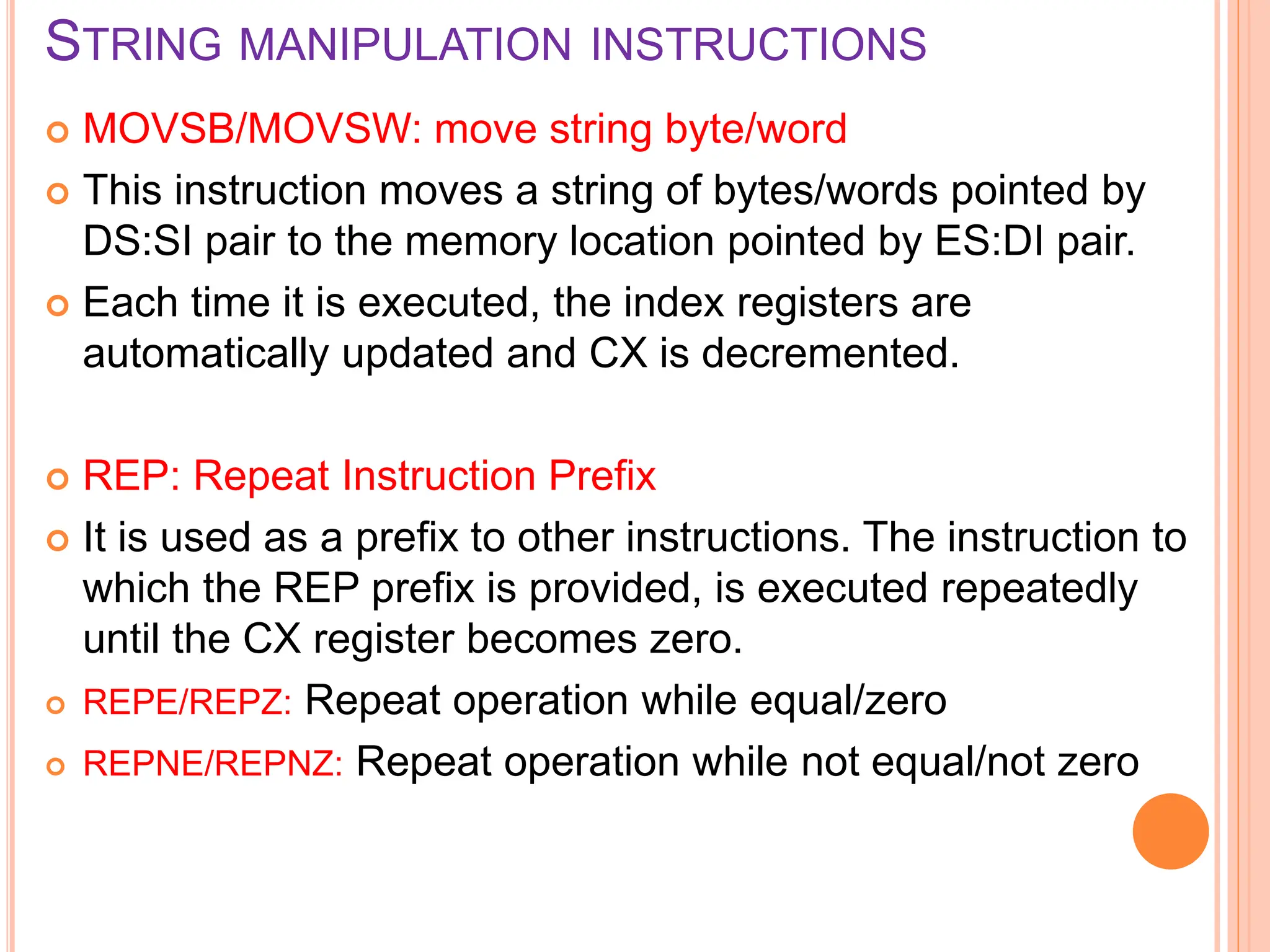 STRING MANIPULATION INSTRUCTIONS  MOVSB/MOVSW: move string byte/word  This instruction moves a string of bytes/words pointed by DS:SI pair to the memory location pointed by ES:DI pair.  Each time it is executed, the index registers are automatically updated and CX is decremented.  REP: Repeat Instruction Prefix  It is used as a prefix to other instructions. The instruction to which the REP prefix is provided, is executed repeatedly until the CX register becomes zero.  REPE/REPZ: Repeat operation while equal/zero  REPNE/REPNZ: Repeat operation while not equal/not zero 