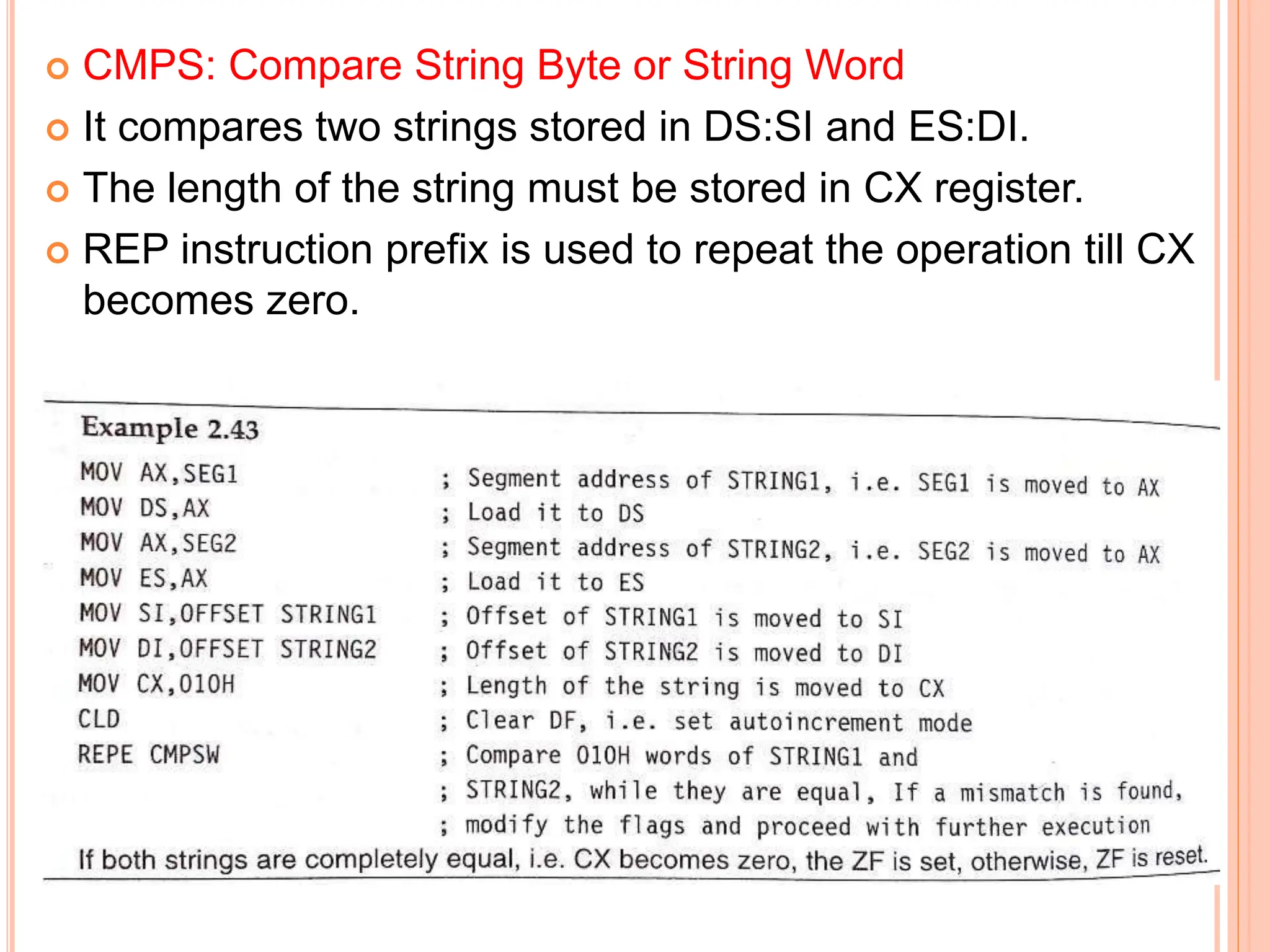  CMPS: Compare String Byte or String Word  It compares two strings stored in DS:SI and ES:DI.  The length of the string must be stored in CX register.  REP instruction prefix is used to repeat the operation till CX becomes zero. 