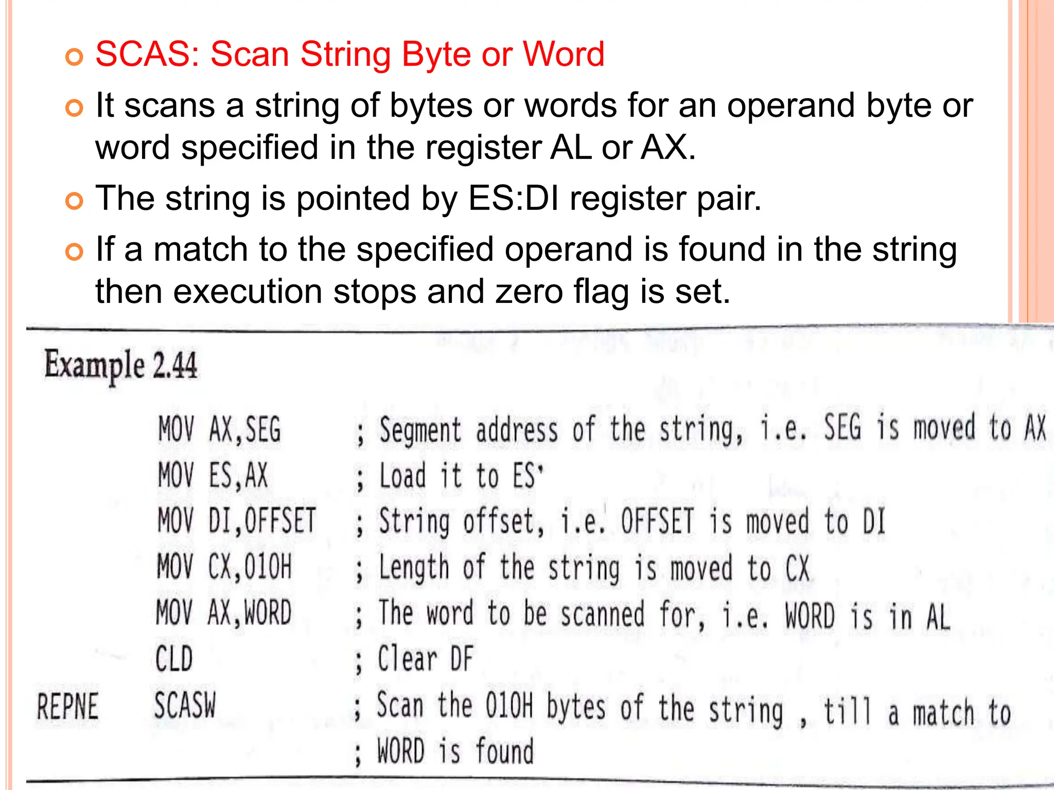  SCAS: Scan String Byte or Word  It scans a string of bytes or words for an operand byte or word specified in the register AL or AX.  The string is pointed by ES:DI register pair.  If a match to the specified operand is found in the string then execution stops and zero flag is set. 
