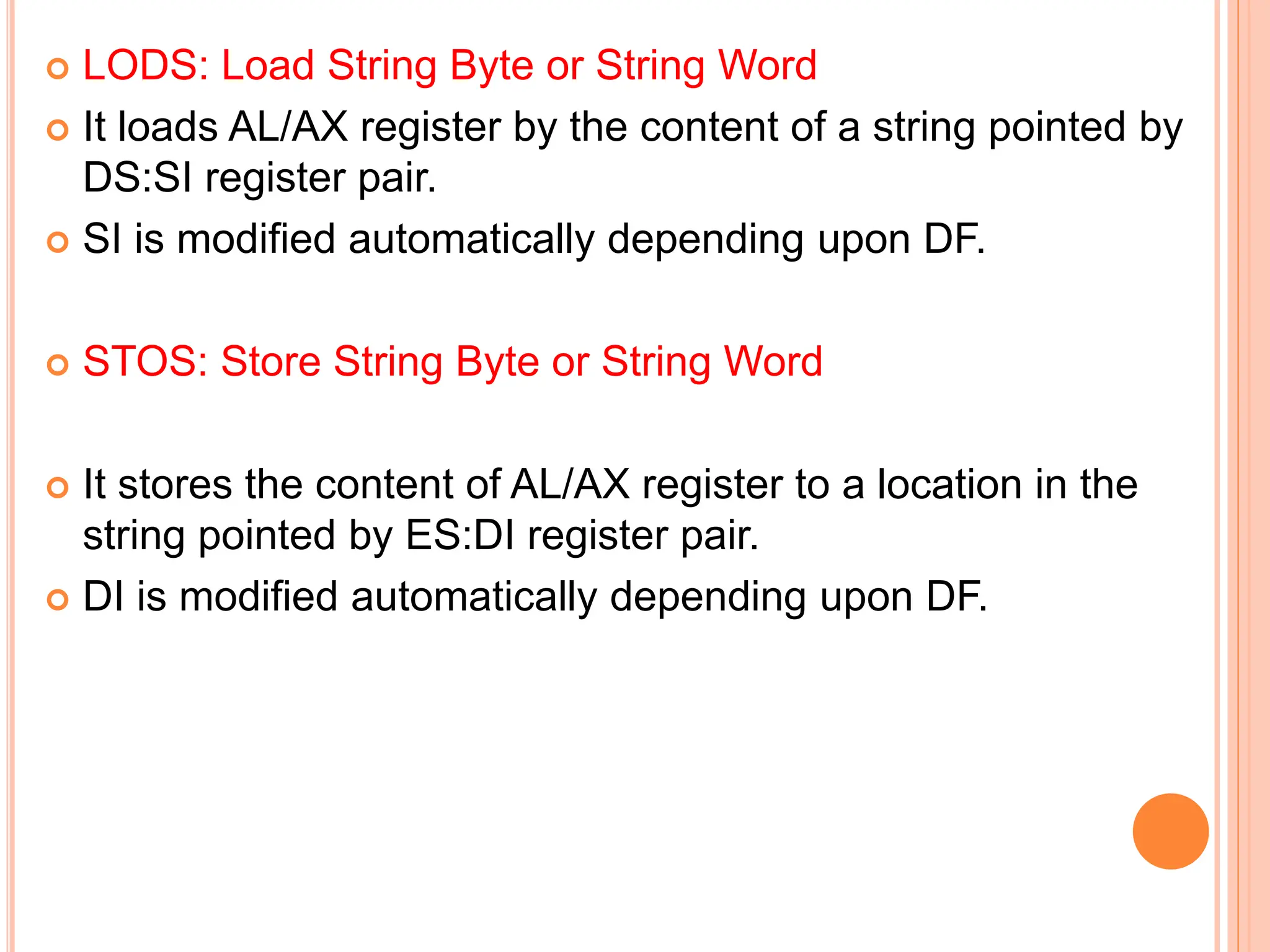  LODS: Load String Byte or String Word  It loads AL/AX register by the content of a string pointed by DS:SI register pair.  SI is modified automatically depending upon DF.  STOS: Store String Byte or String Word  It stores the content of AL/AX register to a location in the string pointed by ES:DI register pair.  DI is modified automatically depending upon DF. 