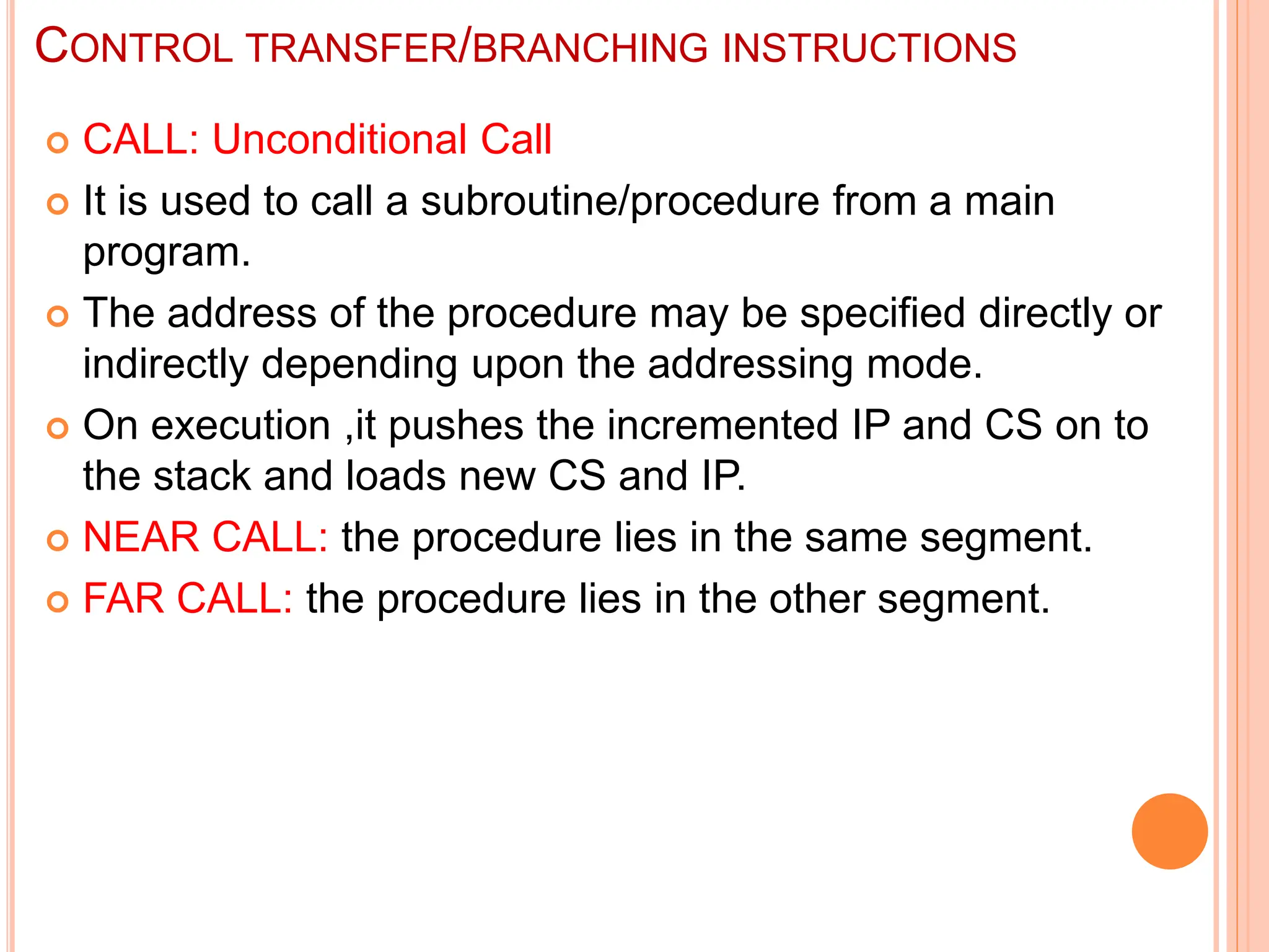 CONTROL TRANSFER/BRANCHING INSTRUCTIONS  CALL: Unconditional Call  It is used to call a subroutine/procedure from a main program.  The address of the procedure may be specified directly or indirectly depending upon the addressing mode.  On execution ,it pushes the incremented IP and CS on to the stack and loads new CS and IP.  NEAR CALL: the procedure lies in the same segment.  FAR CALL: the procedure lies in the other segment. 