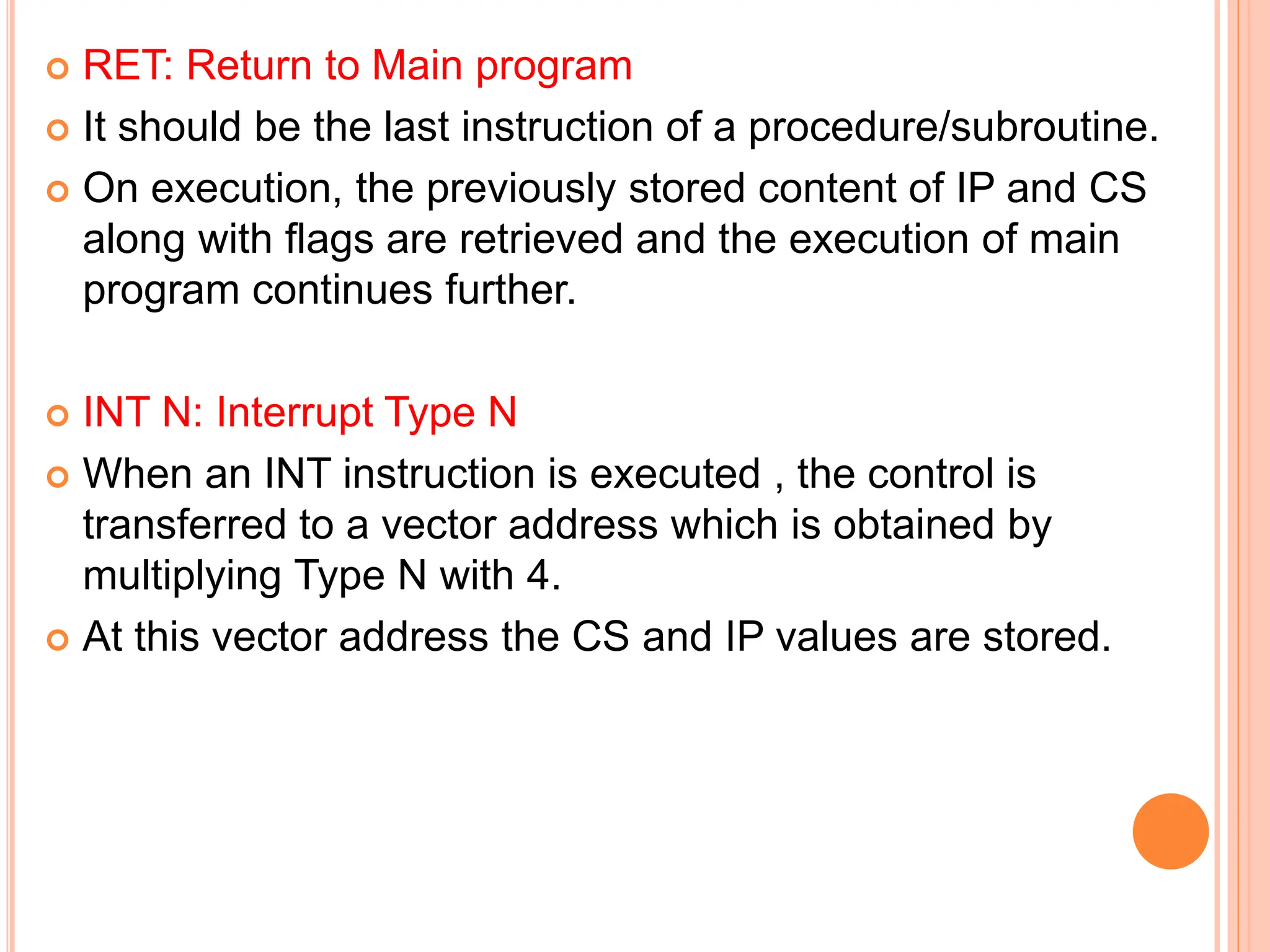  RET: Return to Main program  It should be the last instruction of a procedure/subroutine.  On execution, the previously stored content of IP and CS along with flags are retrieved and the execution of main program continues further.  INT N: Interrupt Type N  When an INT instruction is executed , the control is transferred to a vector address which is obtained by multiplying Type N with 4.  At this vector address the CS and IP values are stored. 