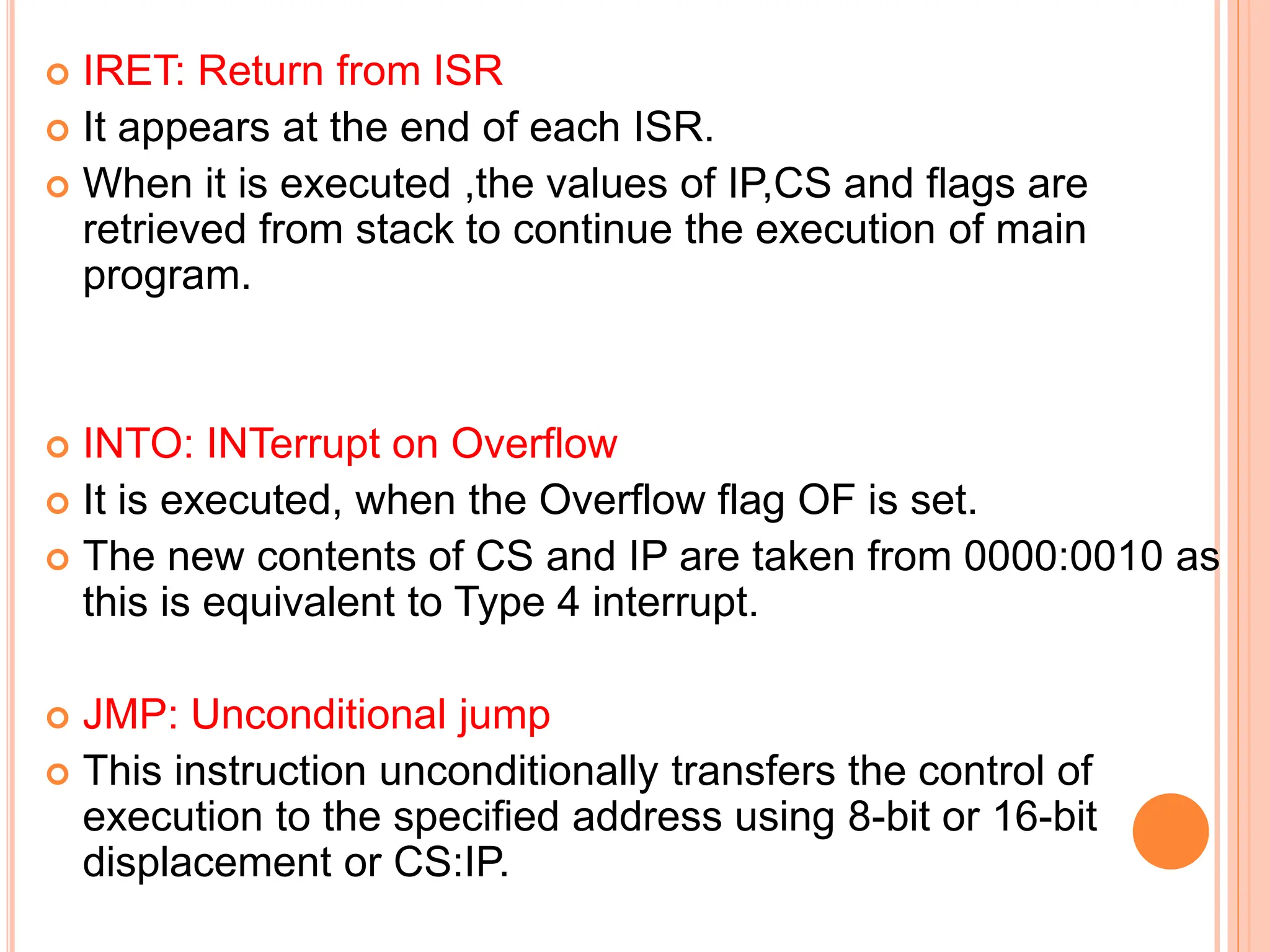  IRET: Return from ISR  It appears at the end of each ISR.  When it is executed ,the values of IP,CS and flags are retrieved from stack to continue the execution of main program.  INTO: INTerrupt on Overflow  It is executed, when the Overflow flag OF is set.  The new contents of CS and IP are taken from 0000:0010 as this is equivalent to Type 4 interrupt.  JMP: Unconditional jump  This instruction unconditionally transfers the control of execution to the specified address using 8-bit or 16-bit displacement or CS:IP. 