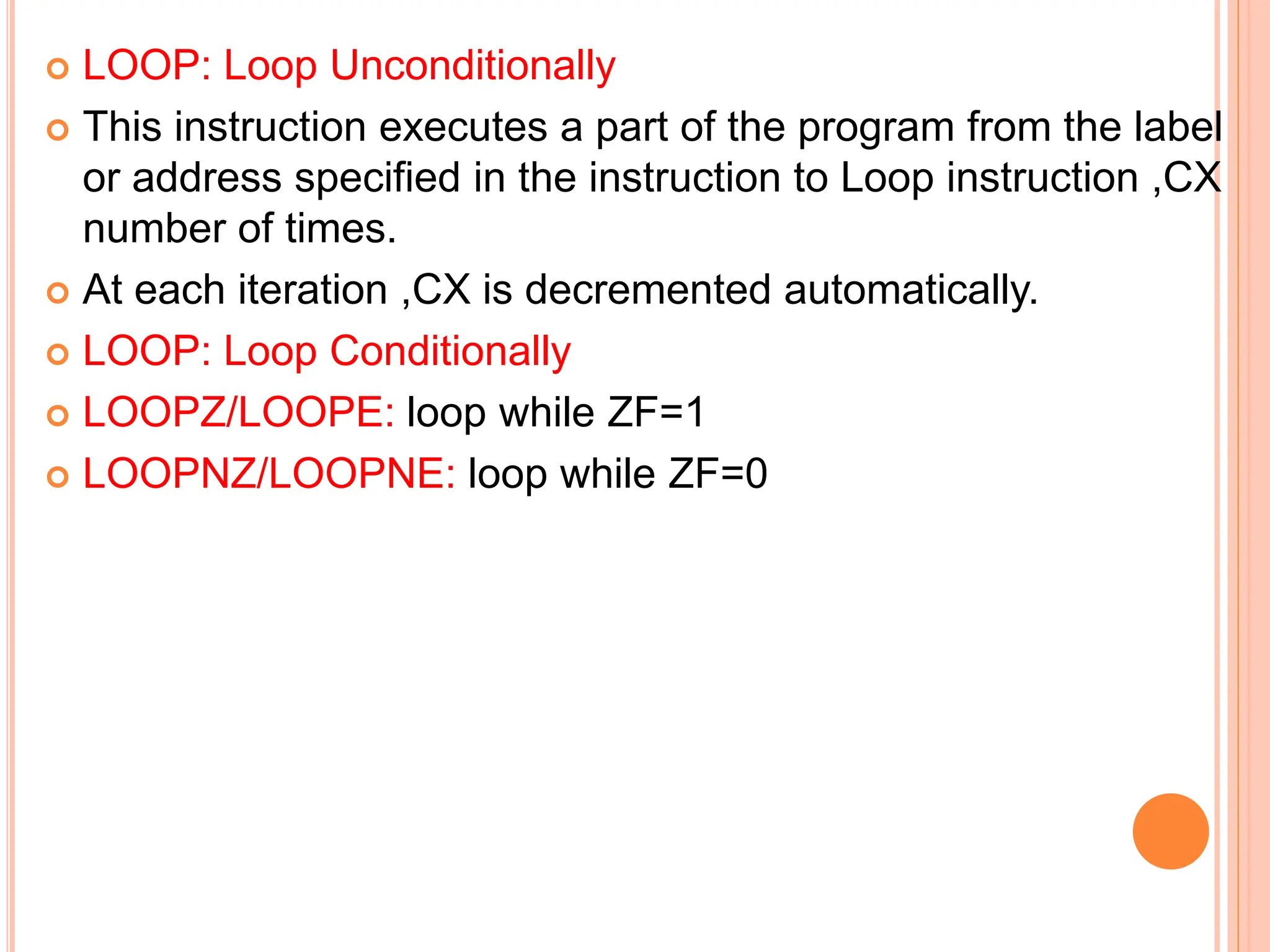  LOOP: Loop Unconditionally  This instruction executes a part of the program from the label or address specified in the instruction to Loop instruction ,CX number of times.  At each iteration ,CX is decremented automatically.  LOOP: Loop Conditionally  LOOPZ/LOOPE: loop while ZF=1  LOOPNZ/LOOPNE: loop while ZF=0 