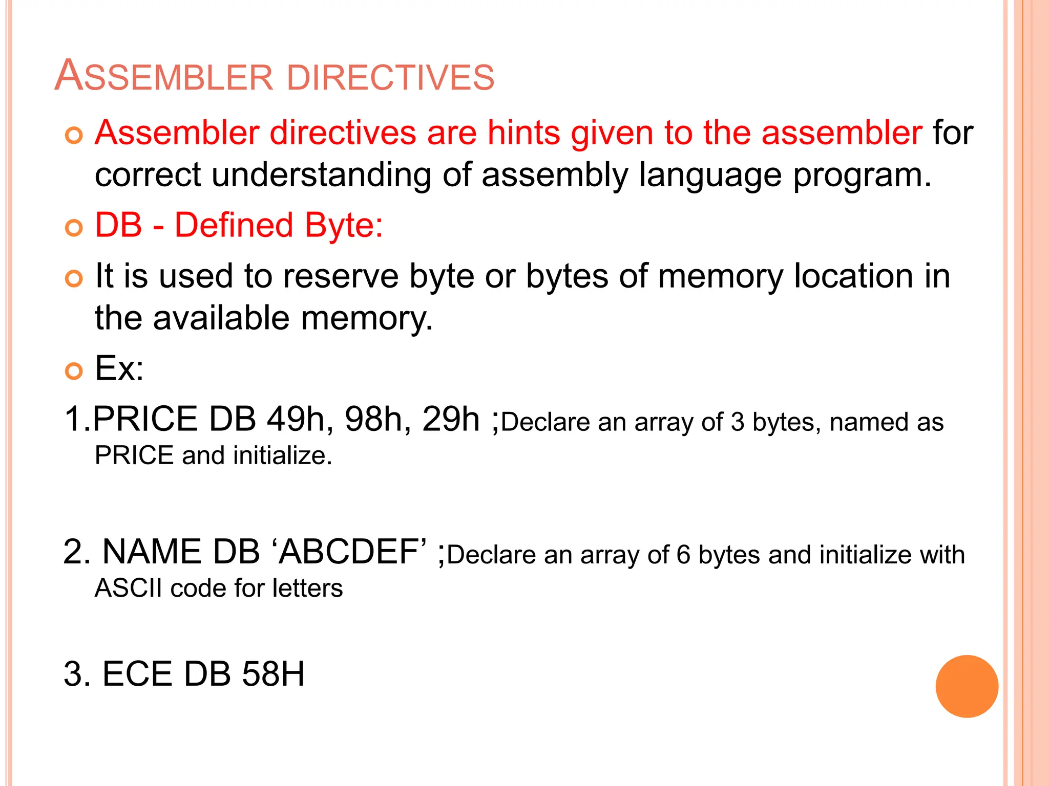 ASSEMBLER DIRECTIVES  Assembler directives are hints given to the assembler for correct understanding of assembly language program.  DB - Defined Byte:  It is used to reserve byte or bytes of memory location in the available memory.  Ex: 1.PRICE DB 49h, 98h, 29h ;Declare an array of 3 bytes, named as PRICE and initialize. 2. NAME DB ‘ABCDEF’ ;Declare an array of 6 bytes and initialize with ASCII code for letters 3. ECE DB 58H 