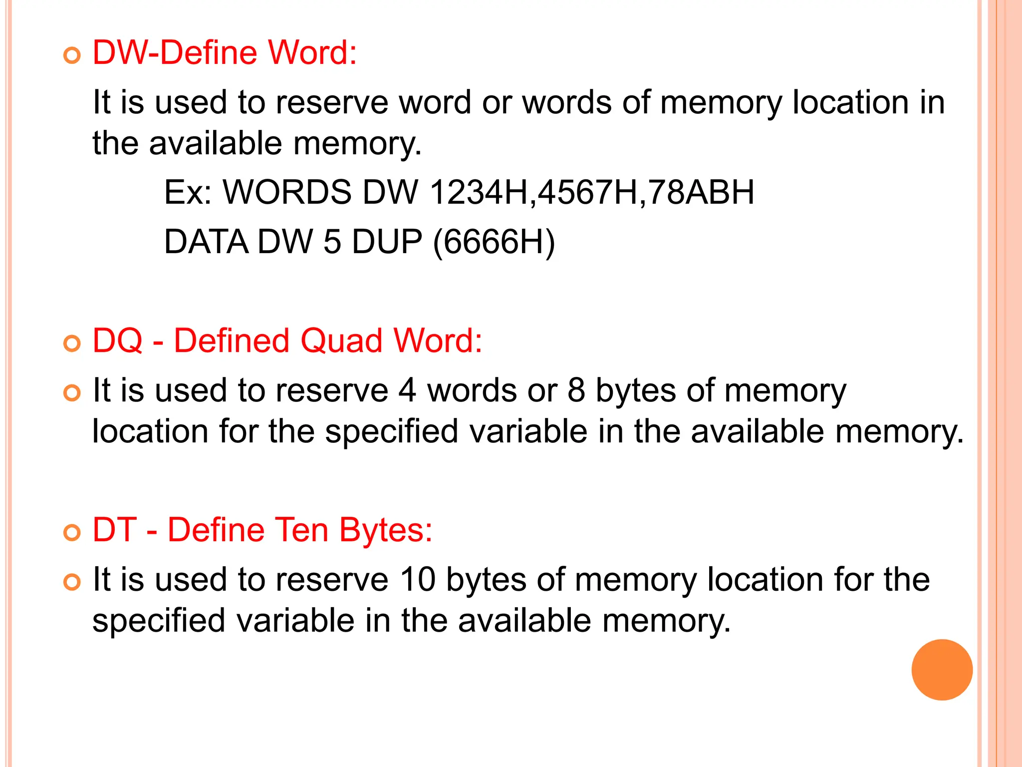  DW-Define Word: It is used to reserve word or words of memory location in the available memory. Ex: WORDS DW 1234H,4567H,78ABH DATA DW 5 DUP (6666H)  DQ - Defined Quad Word:  It is used to reserve 4 words or 8 bytes of memory location for the specified variable in the available memory.  DT - Define Ten Bytes:  It is used to reserve 10 bytes of memory location for the specified variable in the available memory. 