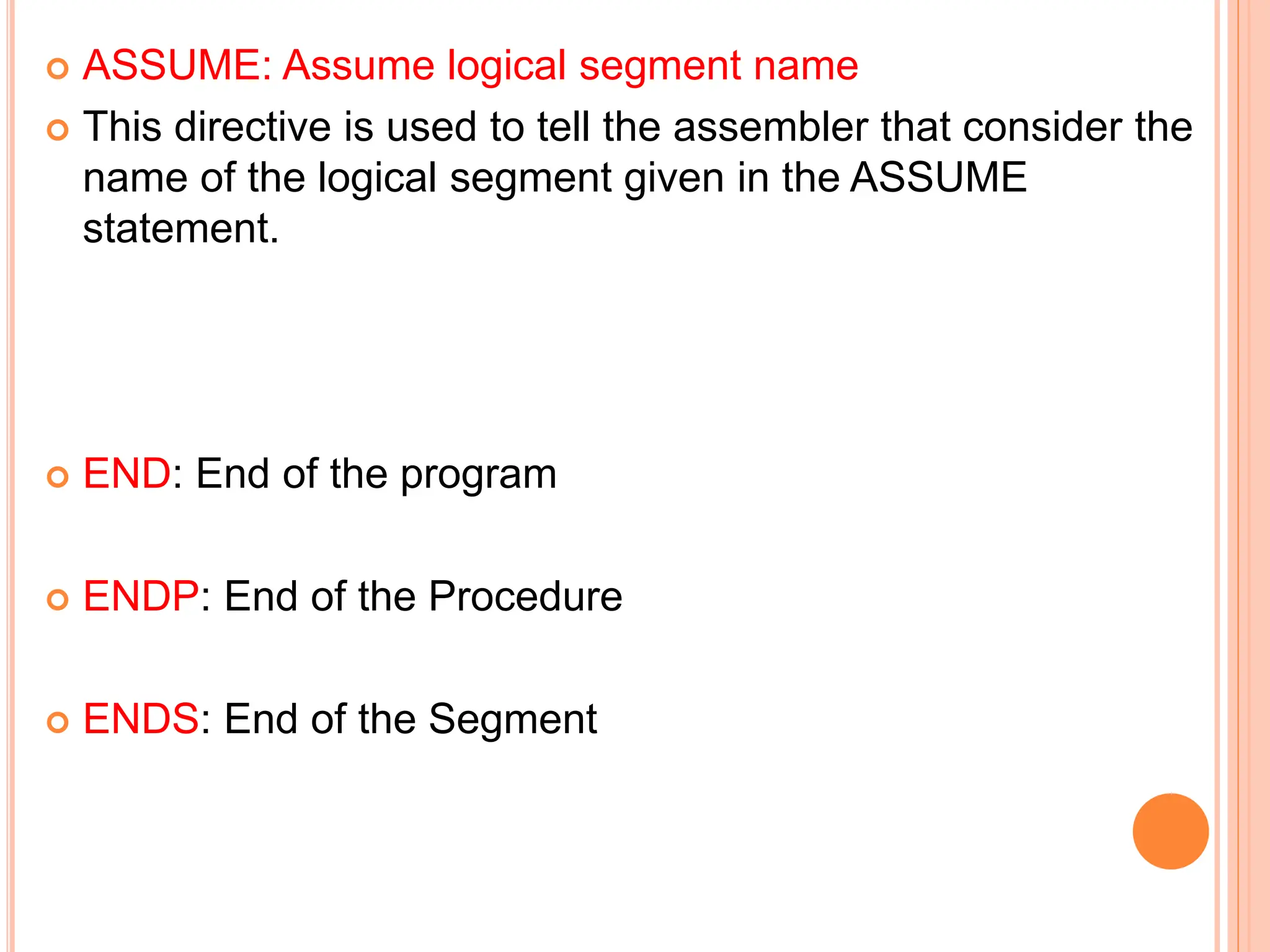  ASSUME: Assume logical segment name  This directive is used to tell the assembler that consider the name of the logical segment given in the ASSUME statement.  END: End of the program  ENDP: End of the Procedure  ENDS: End of the Segment 