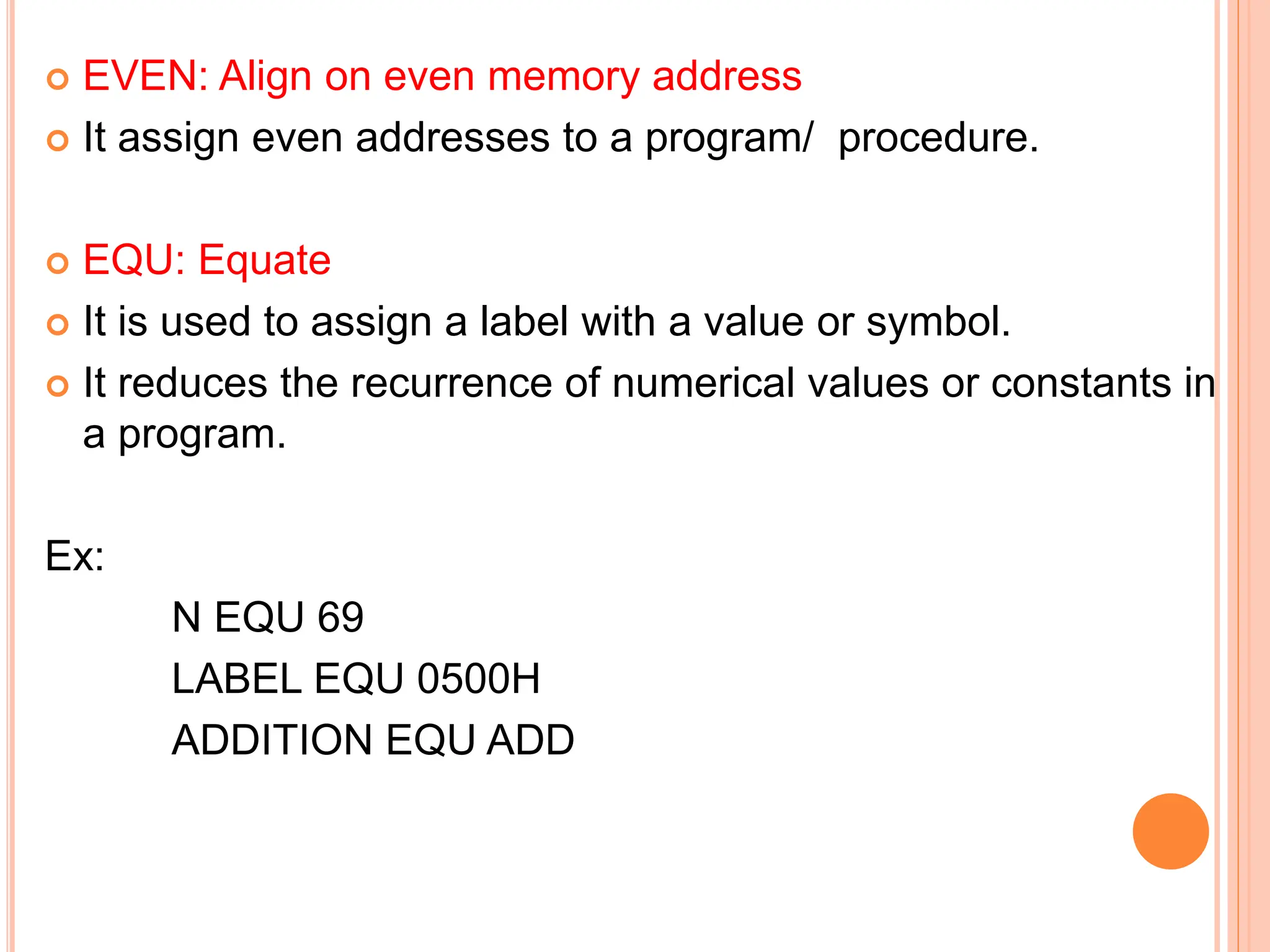  EVEN: Align on even memory address  It assign even addresses to a program/ procedure.  EQU: Equate  It is used to assign a label with a value or symbol.  It reduces the recurrence of numerical values or constants in a program. Ex: N EQU 69 LABEL EQU 0500H ADDITION EQU ADD 