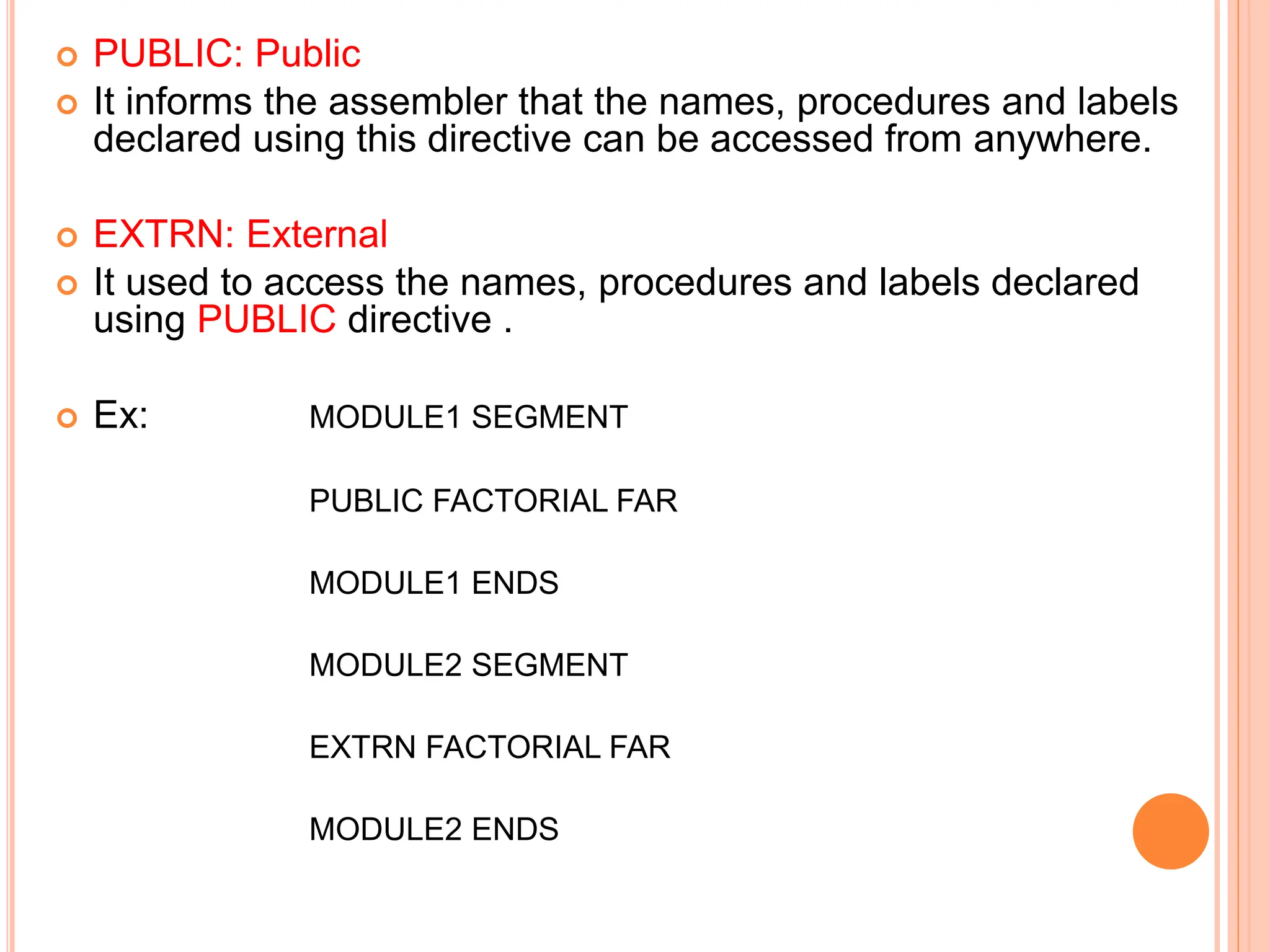  PUBLIC: Public  It informs the assembler that the names, procedures and labels declared using this directive can be accessed from anywhere.  EXTRN: External  It used to access the names, procedures and labels declared using PUBLIC directive .  Ex: MODULE1 SEGMENT PUBLIC FACTORIAL FAR MODULE1 ENDS MODULE2 SEGMENT EXTRN FACTORIAL FAR MODULE2 ENDS 