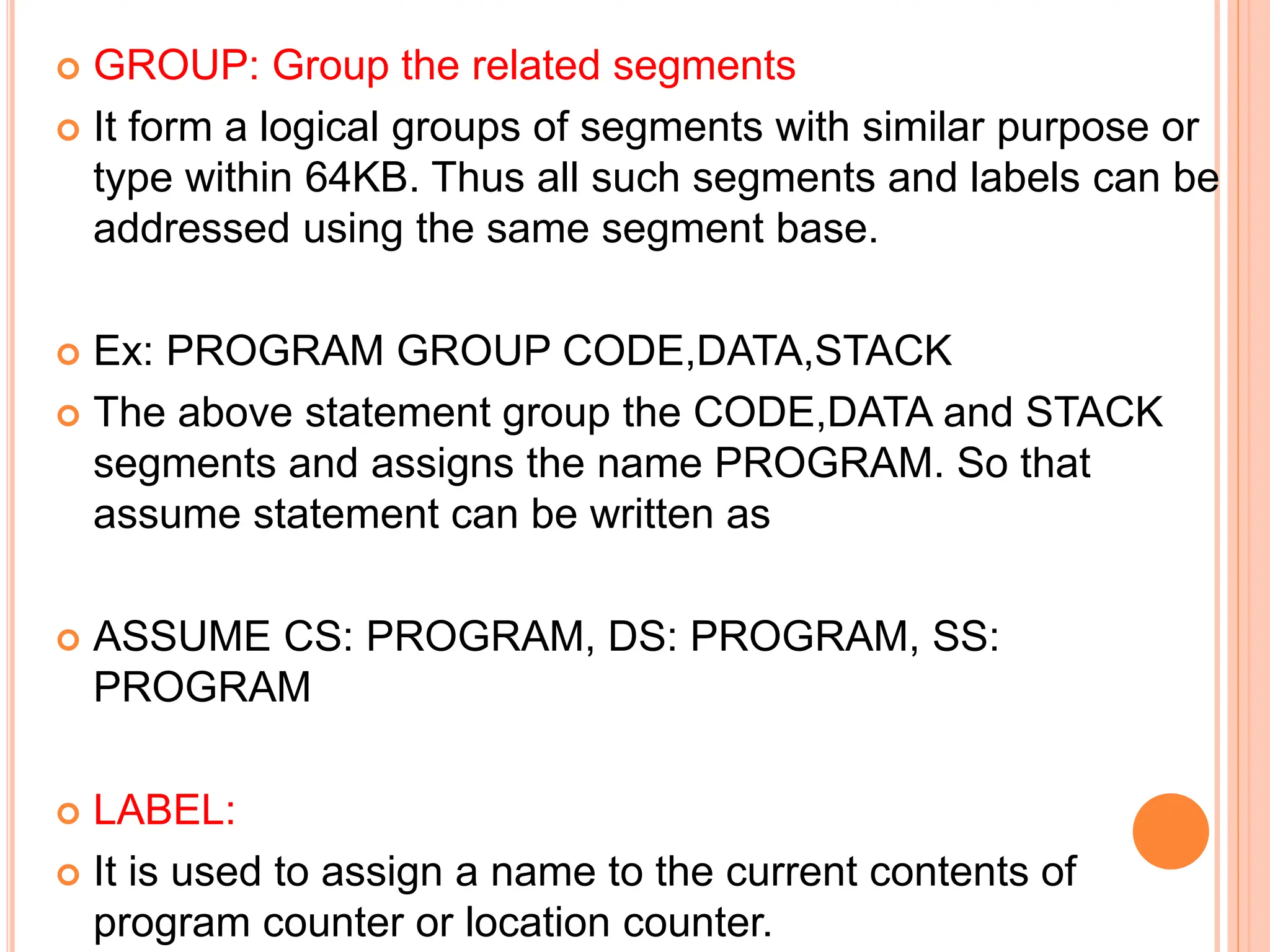  GROUP: Group the related segments  It form a logical groups of segments with similar purpose or type within 64KB. Thus all such segments and labels can be addressed using the same segment base.  Ex: PROGRAM GROUP CODE,DATA,STACK  The above statement group the CODE,DATA and STACK segments and assigns the name PROGRAM. So that assume statement can be written as  ASSUME CS: PROGRAM, DS: PROGRAM, SS: PROGRAM  LABEL:  It is used to assign a name to the current contents of program counter or location counter. 
