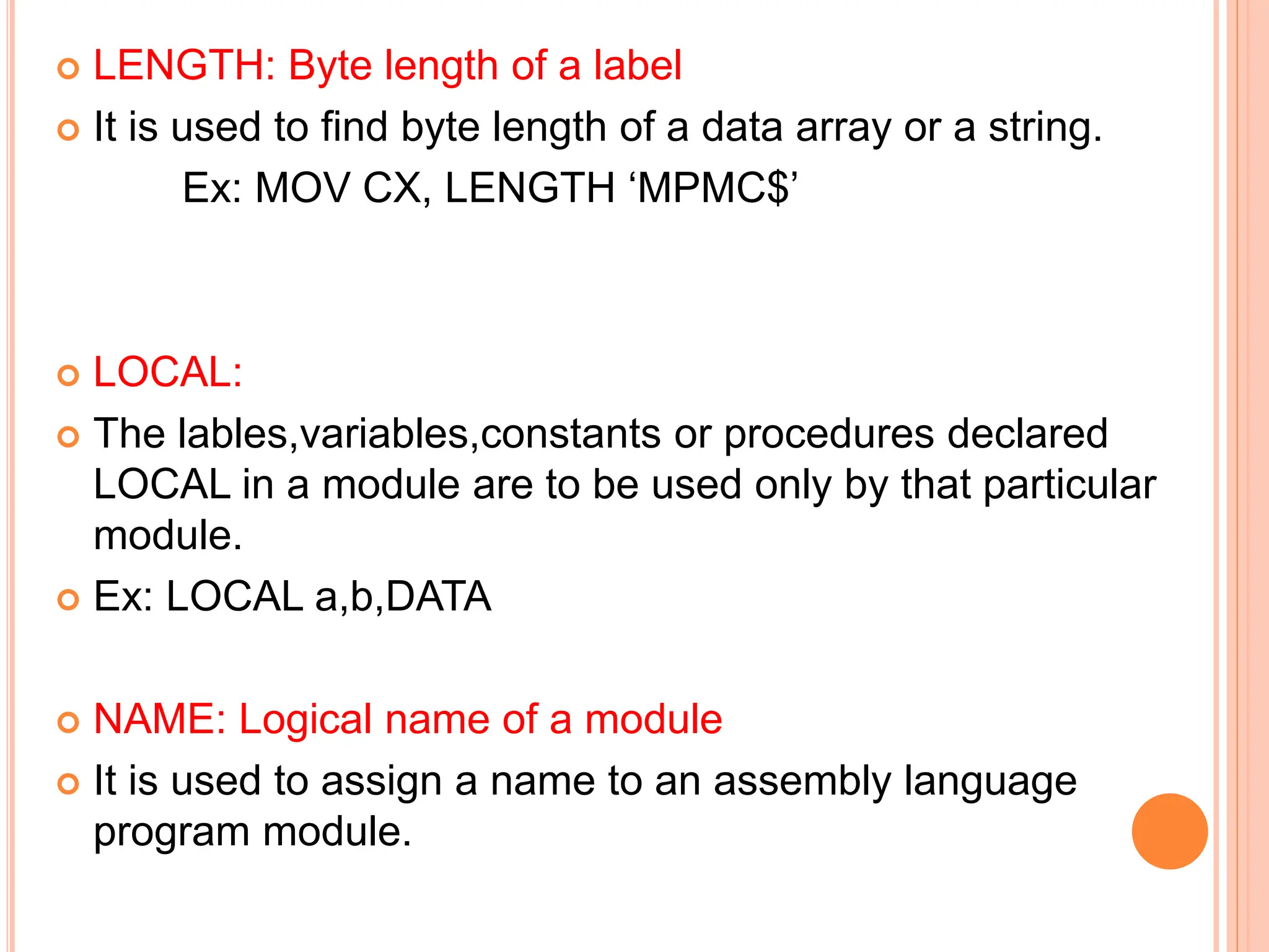  LENGTH: Byte length of a label  It is used to find byte length of a data array or a string. Ex: MOV CX, LENGTH ‘MPMC$’  LOCAL:  The lables,variables,constants or procedures declared LOCAL in a module are to be used only by that particular module.  Ex: LOCAL a,b,DATA  NAME: Logical name of a module  It is used to assign a name to an assembly language program module. 