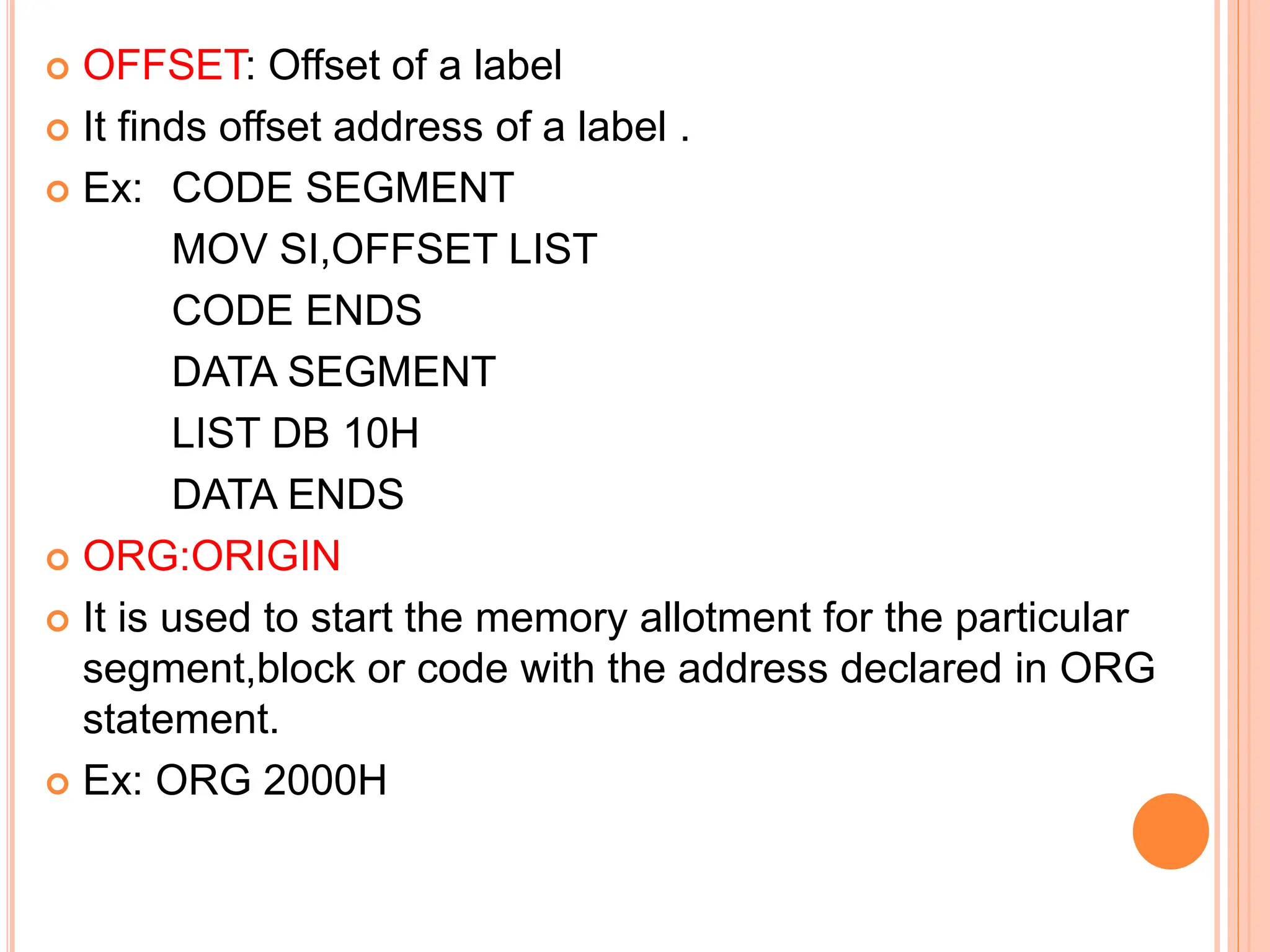  OFFSET: Offset of a label  It finds offset address of a label .  Ex: CODE SEGMENT MOV SI,OFFSET LIST CODE ENDS DATA SEGMENT LIST DB 10H DATA ENDS  ORG:ORIGIN  It is used to start the memory allotment for the particular segment,block or code with the address declared in ORG statement.  Ex: ORG 2000H 