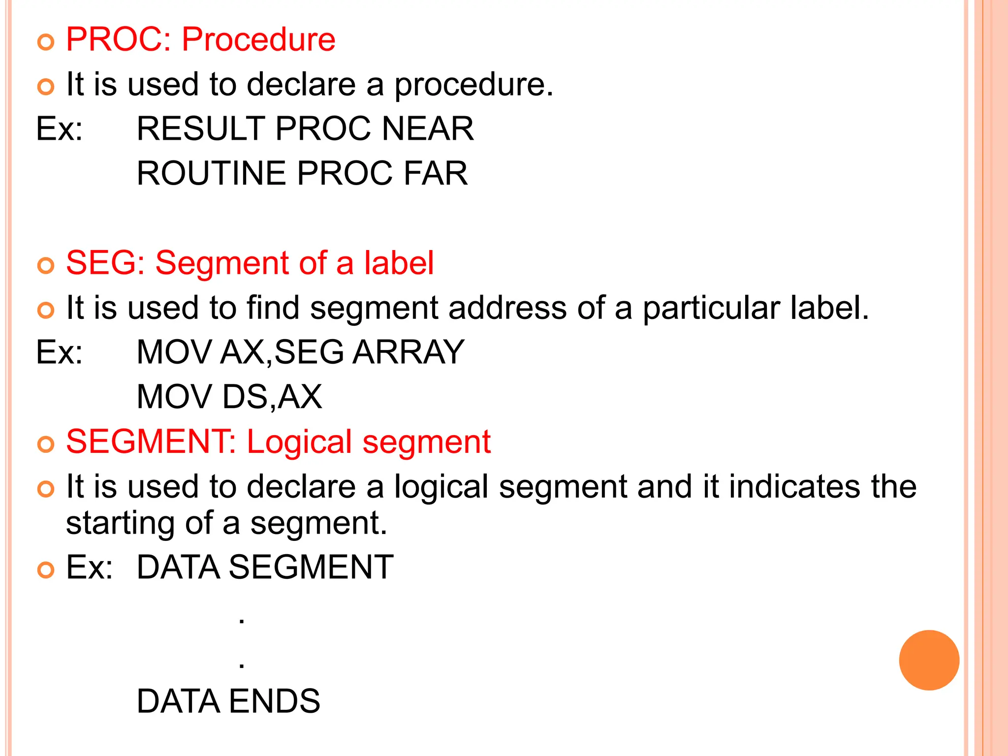  PROC: Procedure  It is used to declare a procedure. Ex: RESULT PROC NEAR ROUTINE PROC FAR  SEG: Segment of a label  It is used to find segment address of a particular label. Ex: MOV AX,SEG ARRAY MOV DS,AX  SEGMENT: Logical segment  It is used to declare a logical segment and it indicates the starting of a segment.  Ex: DATA SEGMENT . . DATA ENDS 
