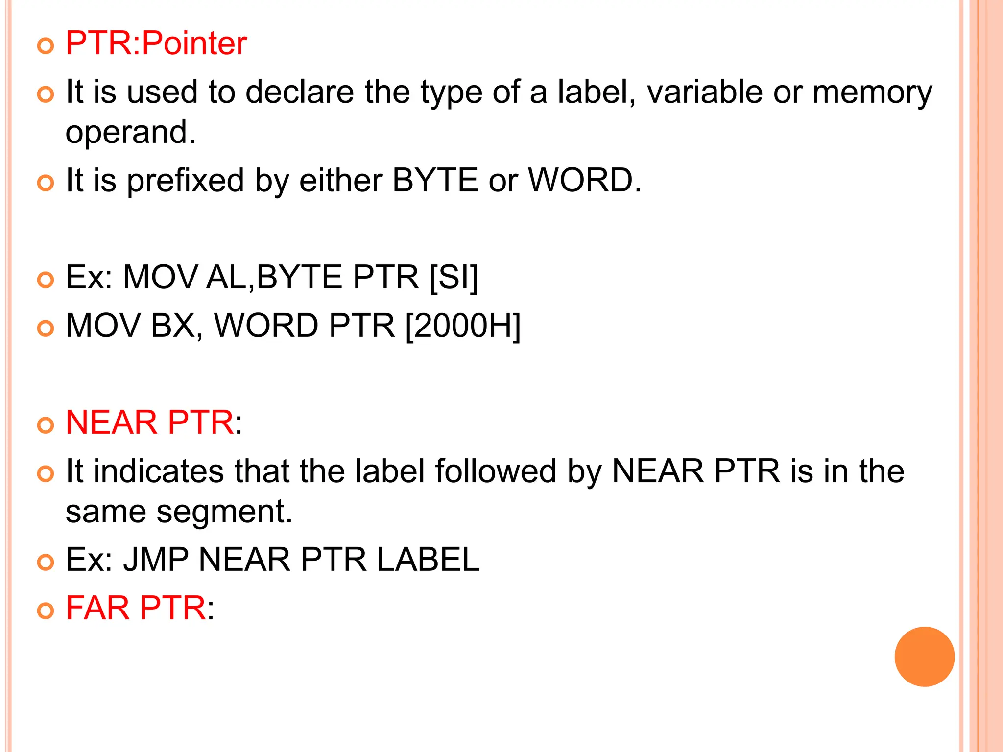  PTR:Pointer  It is used to declare the type of a label, variable or memory operand.  It is prefixed by either BYTE or WORD.  Ex: MOV AL,BYTE PTR [SI]  MOV BX, WORD PTR [2000H]  NEAR PTR:  It indicates that the label followed by NEAR PTR is in the same segment.  Ex: JMP NEAR PTR LABEL  FAR PTR: 