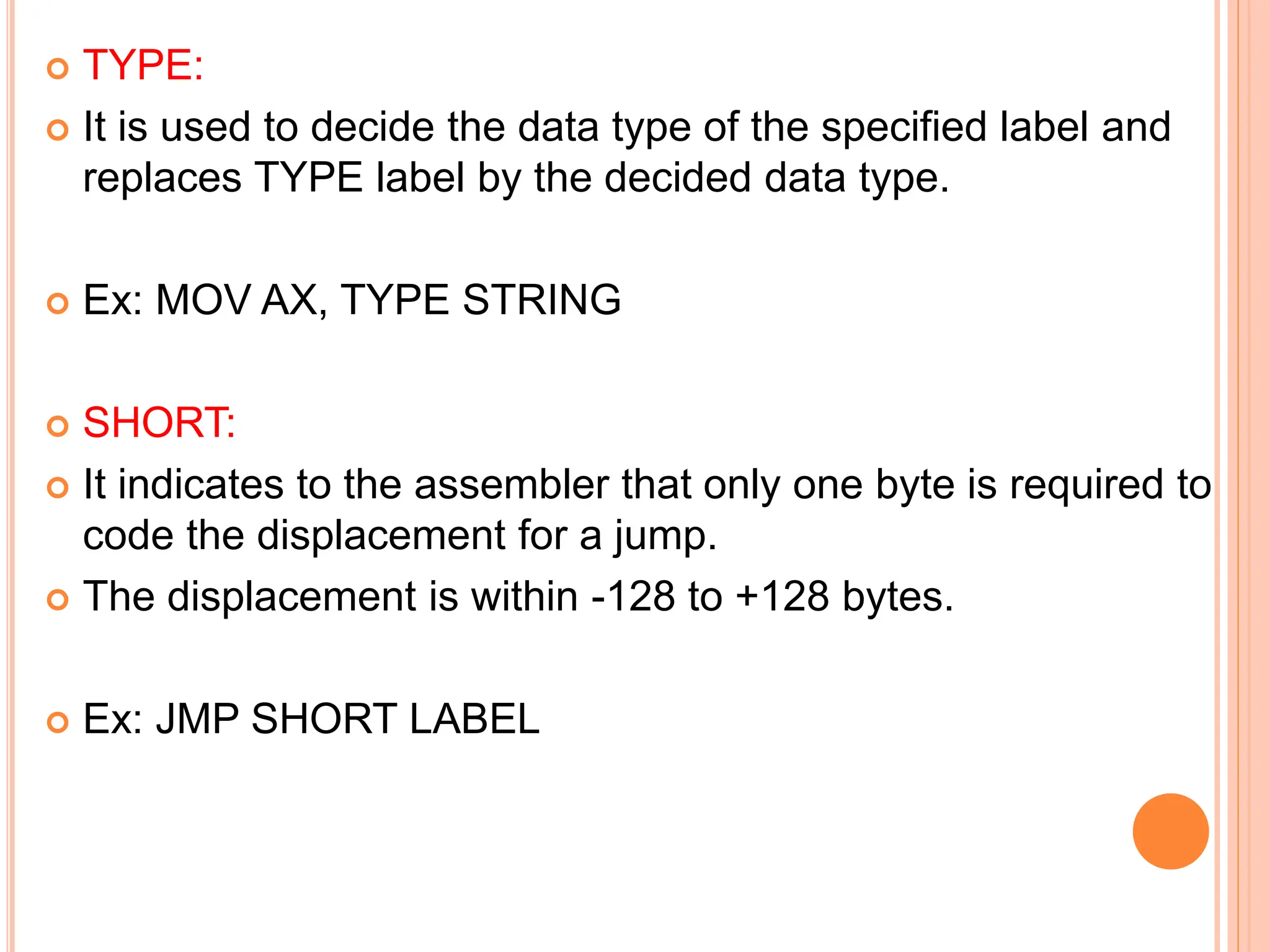 TYPE:  It is used to decide the data type of the specified label and replaces TYPE label by the decided data type.  Ex: MOV AX, TYPE STRING  SHORT:  It indicates to the assembler that only one byte is required to code the displacement for a jump.  The displacement is within -128 to +128 bytes.  Ex: JMP SHORT LABEL 