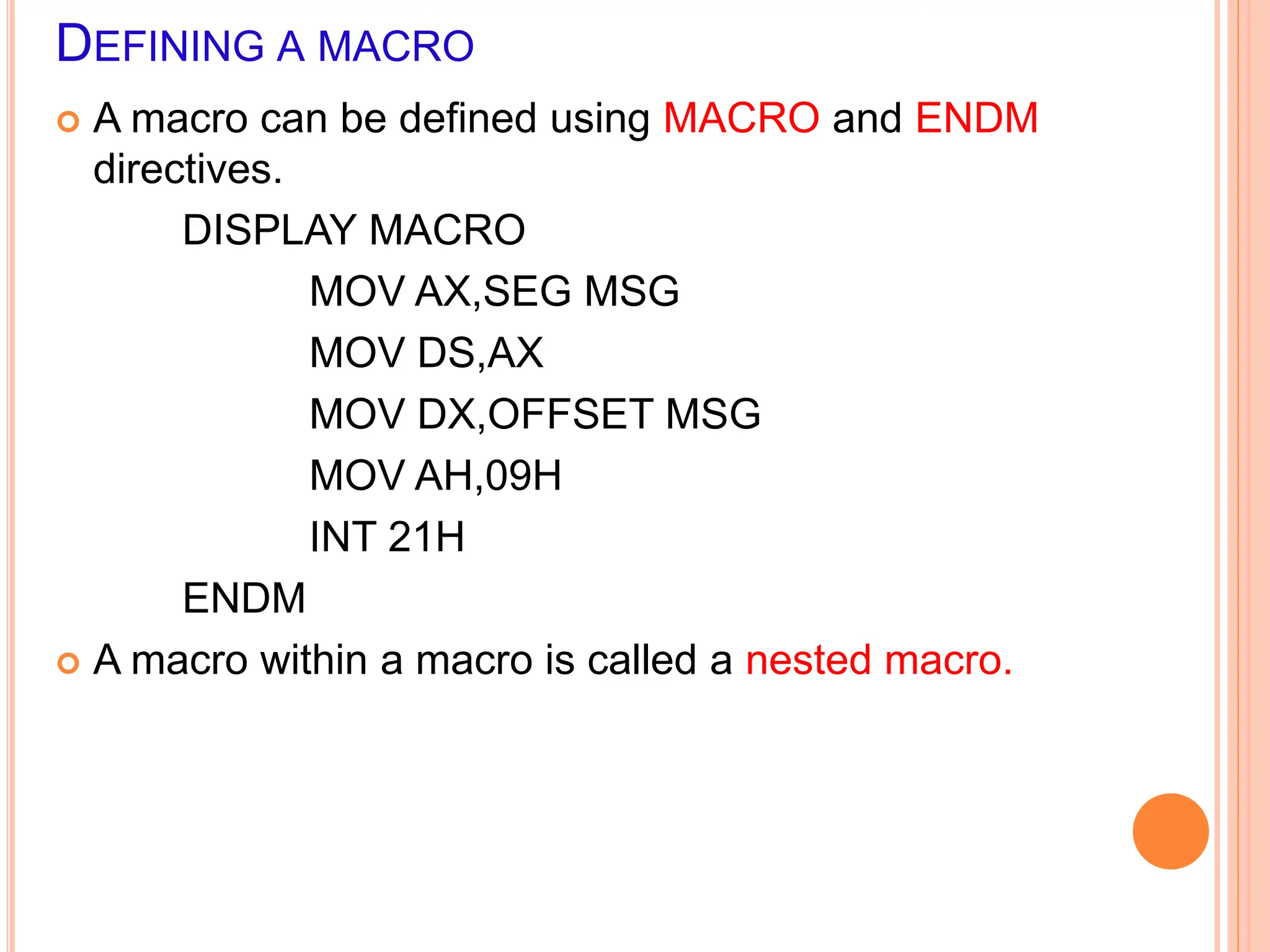 DEFINING A MACRO  A macro can be defined using MACRO and ENDM directives. DISPLAY MACRO MOV AX,SEG MSG MOV DS,AX MOV DX,OFFSET MSG MOV AH,09H INT 21H ENDM  A macro within a macro is called a nested macro. 