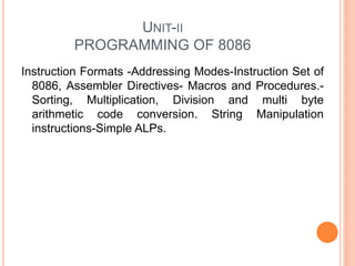UNIT-II
PROGRAMMING OF 8086
Instruction Formats -Addressing Modes-Instruction Set of
8086, Assembler Directives- Macros and Procedures.-
Sorting, Multiplication, Division and multi byte
arithmetic code conversion. String Manipulation
instructions-Simple ALPs.
 