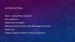 INTRODUCTION
Name : Gediya Disha Vijaybhai
Roll number:11
Department of English
Maharaja krishna kumar sinhji Bhavnagar University
Paper no:3
Subject: Explain Aristotle’s theory of Catharsis
 