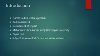 Introduction
 Name: Gediya Disha Vijaybhai
 Roll number: 11
 Department of English
 Maharaja krishna kumar sinhji Bhavnagar University
 Paper no:4
 Subject: sri AurobIndo’s view on Indian culture.
 