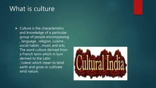 What is culture
 Culture is the characteristics
and knowledge of a particular
group of people encompassing
, language , religion, cuisine ,
social habits , music and arts.
The word culture derived from
a French term which in turn
derived to the Latin
,’colere’,which mean to tend
earth and grow or cultivate
amd nature.
 