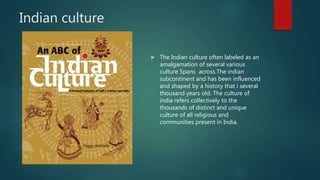 Indian culture
 The Indian culture often labeled as an
amalgamation of several various
culture Spans across.The indian
subcontinent and has been influenced
and shaped by a history that i several
thousand years old. The culture of
india refers collectively to the
thousands of distinct and unique
culture of all religious and
communities present in India.
 