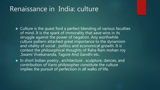 Renaissance in India: culture
 Culture is the quest ford a perfect blending of various faculties
of mind. It is the spark of immorality that aave wins in its
struggle against the power of negation. Any worthwhile
culture pattern attached great importance to the dynamism
and vitality of social , politics and economical growth. It is
context the philosophical thoughts of Raha Ram mohan roy
,Swami Vivekananda, Tagore And Gandhi etc.
 In short Indian poetry , architecture , sculpture, dances, and
contribution of Vario philosopher constitute the culture
implies the pursuit of perfection in all walks of life.
 