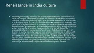 Renaissance in India culture
 Influencegrows not by accretion, but by self-development and assimilation, must
recast the things it takes in to suit the law and form and characteristic action of its
biological or psychological body, reject what would be deleterious or poisonous to
it, — and what is that but the non-assimilable?—take only what can be turned into
useful stuff of self-expression. It is, to use an apt Sanskritic phrase employed in the
Bengali tongue, ¯atmas¯atkaran. a, an assimilative appropriation, a making the thing
settle into oneself and turn into characteristic form of our self-being. The
impossibility of entire rejection arises from the very fact of our being a term of
diversity in a unity, not really separate from all other existence, but in relation with
all that surrounds us, because in life this relation expresses itself very largely by a
process of interchange. The undesirability of total rejection, even if it were entirely
possible, arises from the fact that interchange with the environment is necessary to
a healthy persistence and growth; the living organism which rejects all such
interchange, would speedily languish and die of lethargy and inanition
 