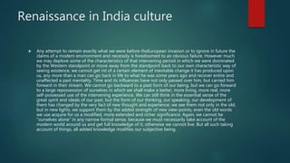 Renaissance in India culture
 Any attempt to remain exactly what we were before theEuropean invasion or to ignore in future the
claims of a modern environment and necessity is foredoomed to an obvious failure. However much
we may deplore some of the characteristics of that intervening period in which we were dominated
by the Western standpoint or move away from the standpoint back to our own characteristic way of
seeing existence, we cannot get rid of a certain element of inevitable change it has produced upon
us, any more than a man can go back in life to what he was some years ago and recover entire and
unaffected a past mentality. Time and its influences have not only passed over him, but carried him
forward in their stream. We cannot go backward to a past form of our being, but we can go forward
to a large repossession of ourselves in which we shall make a better, more living, more real, more
self-possessed use of the intervening experience. We can still think in the essential sense of the
great spirit and ideals of our past, but the form of our thinking, our speaking, our development of
them has changed by the very fact of new thought and experience; we see them not only in the old,
but in new lights, we support them by the added strength of new view-points, even the old words
we use acquire for us a modified, more extended and richer significance. Again, we cannot be
“ourselves alone” in any narrow formal sense, because we must necessarily take account of the
modern world around us and get full knowledge of it, otherwise we cannot live. But all such taking
account of things, all added knowledge modifies our subjective being.
 