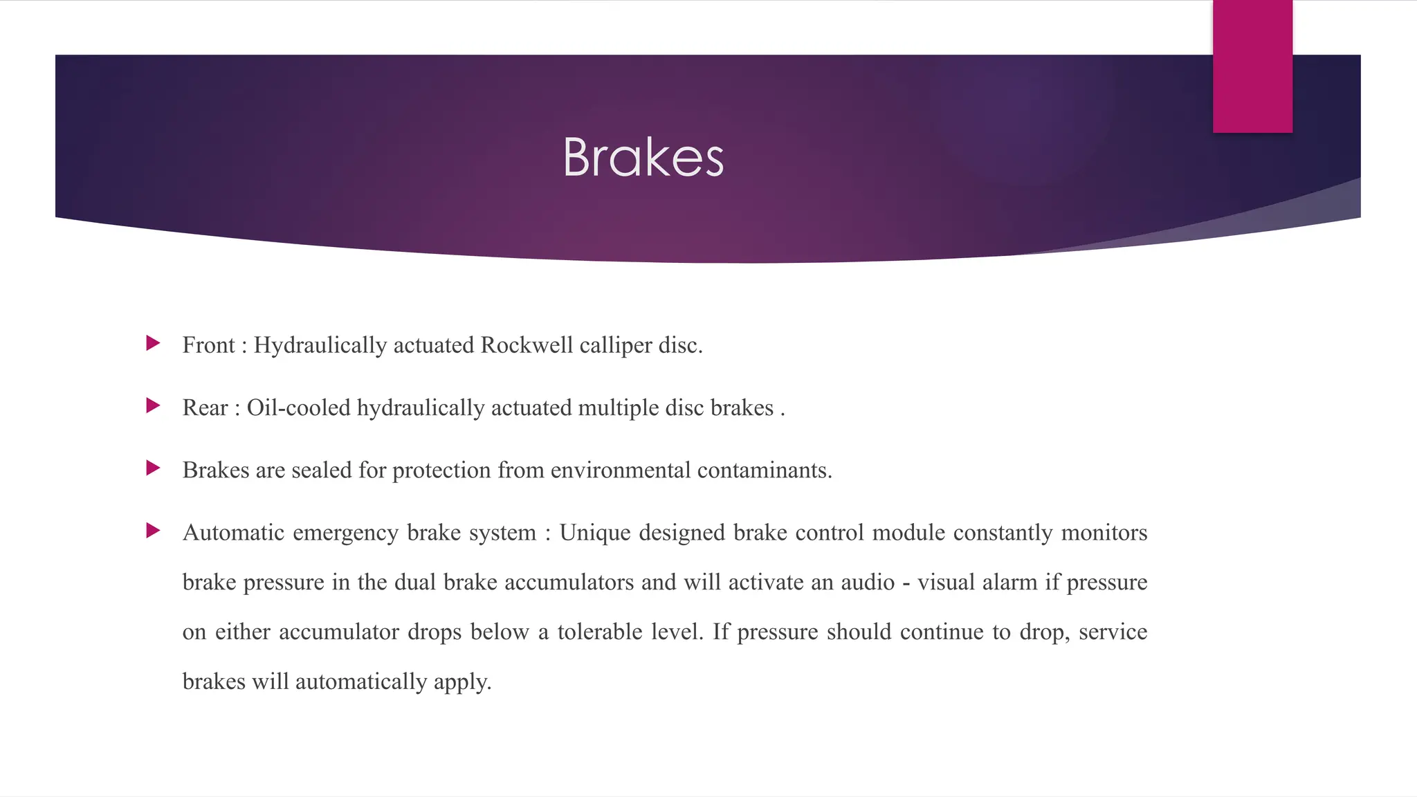 Brakes
 Front : Hydraulically actuated Rockwell calliper disc.
 Rear : Oil-cooled hydraulically actuated multiple disc brakes .
 Brakes are sealed for protection from environmental contaminants.
 Automatic emergency brake system : Unique designed brake control module constantly monitors
brake pressure in the dual brake accumulators and will activate an audio - visual alarm if pressure
on either accumulator drops below a tolerable level. If pressure should continue to drop, service
brakes will automatically apply.
 