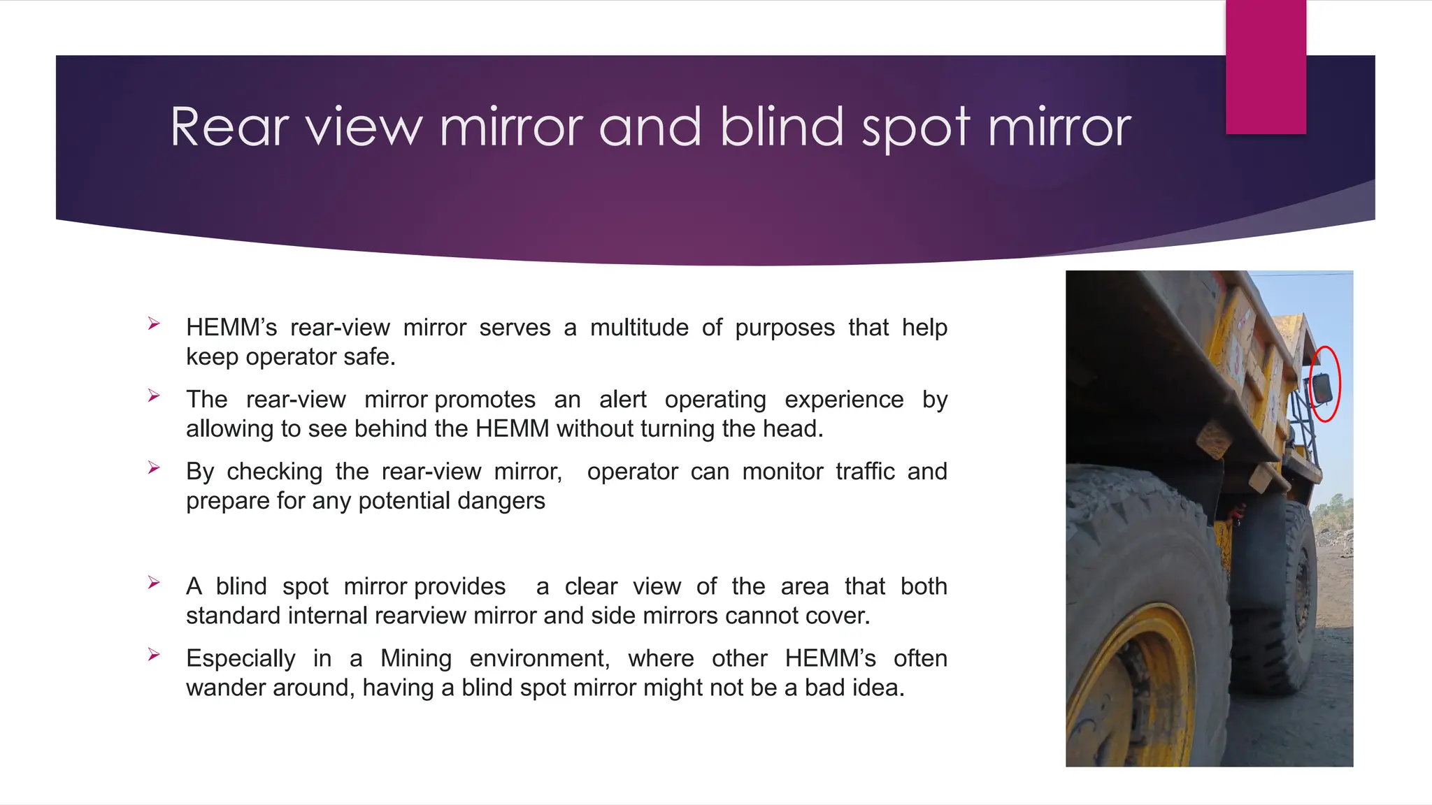 Rear view mirror and blind spot mirror
 HEMM’s rear-view mirror serves a multitude of purposes that help
keep operator safe.
 The rear-view mirror promotes an alert operating experience by
allowing to see behind the HEMM without turning the head.
 By checking the rear-view mirror, operator can monitor traffic and
prepare for any potential dangers
 A blind spot mirror provides a clear view of the area that both
standard internal rearview mirror and side mirrors cannot cover.
 Especially in a Mining environment, where other HEMM’s often
wander around, having a blind spot mirror might not be a bad idea.
 