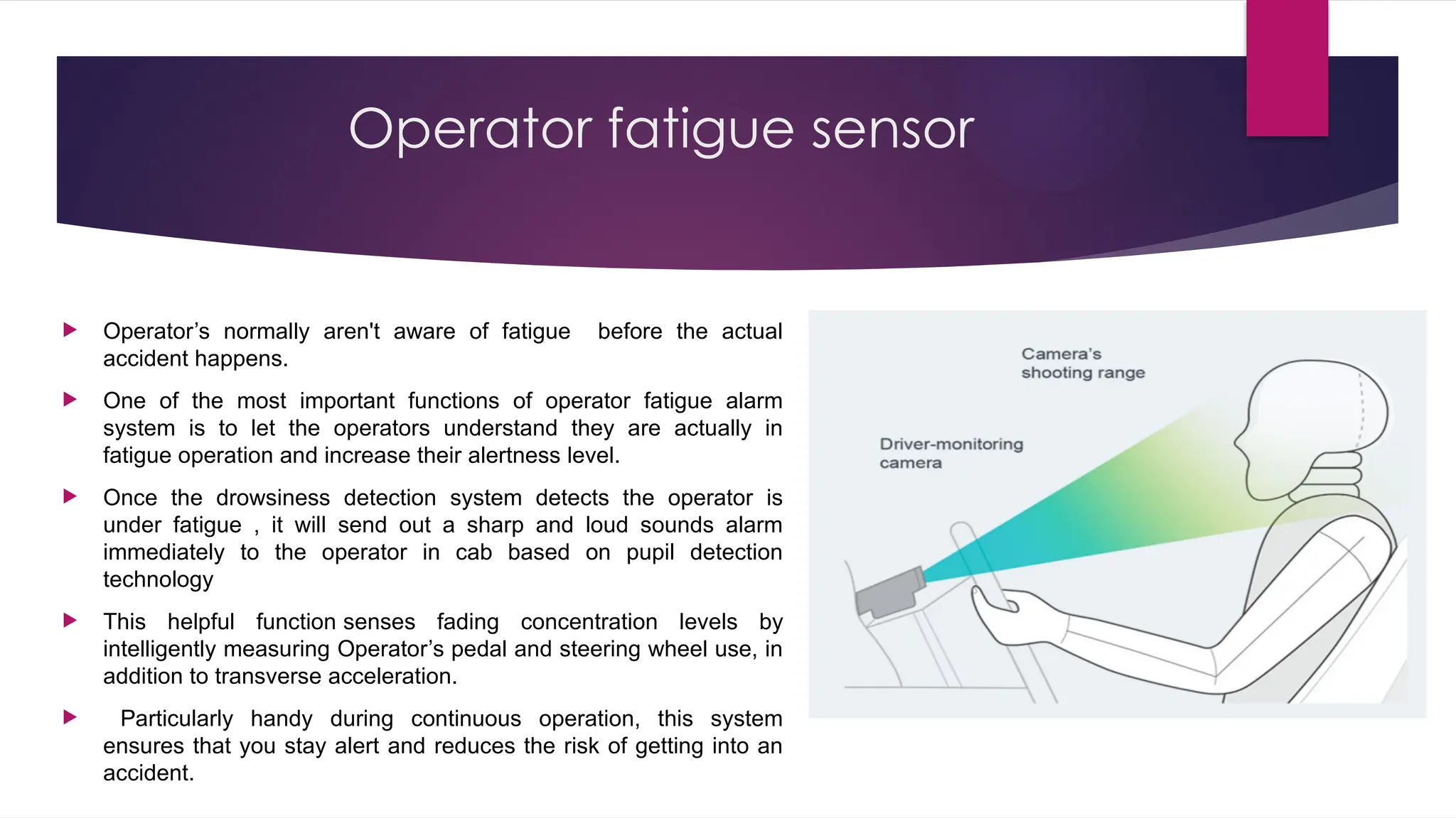 Operator fatigue sensor
 Operator’s normally aren't aware of fatigue before the actual
accident happens.
 One of the most important functions of operator fatigue alarm
system is to let the operators understand they are actually in
fatigue operation and increase their alertness level.
 Once the drowsiness detection system detects the operator is
under fatigue , it will send out a sharp and loud sounds alarm
immediately to the operator in cab based on pupil detection
technology
 This helpful function senses fading concentration levels by
intelligently measuring Operator’s pedal and steering wheel use, in
addition to transverse acceleration.
 Particularly handy during continuous operation, this system
ensures that you stay alert and reduces the risk of getting into an
accident.
 
