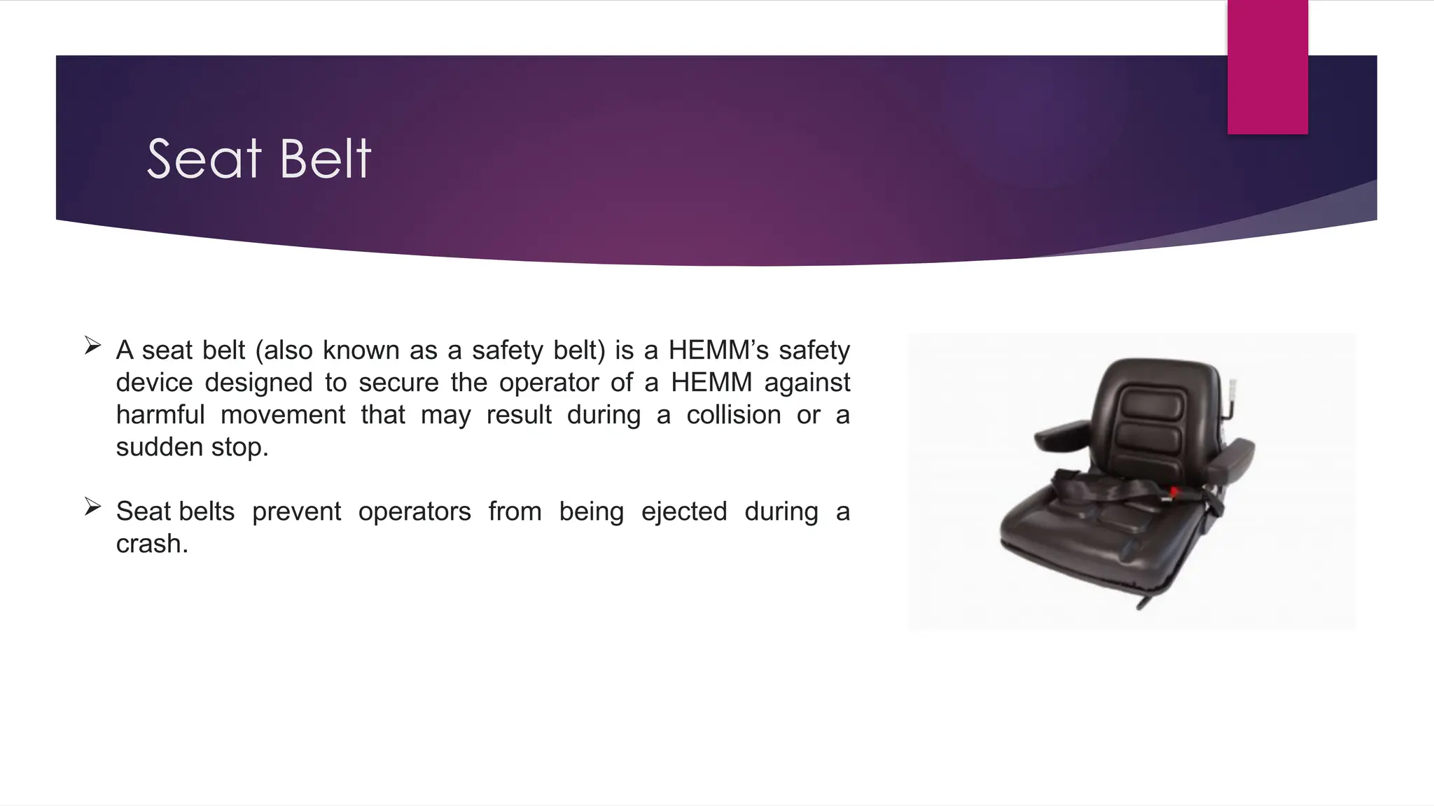Seat Belt
 A seat belt (also known as a safety belt) is a HEMM’s safety
device designed to secure the operator of a HEMM against
harmful movement that may result during a collision or a
sudden stop.
 Seat belts prevent operators from being ejected during a
crash.
 