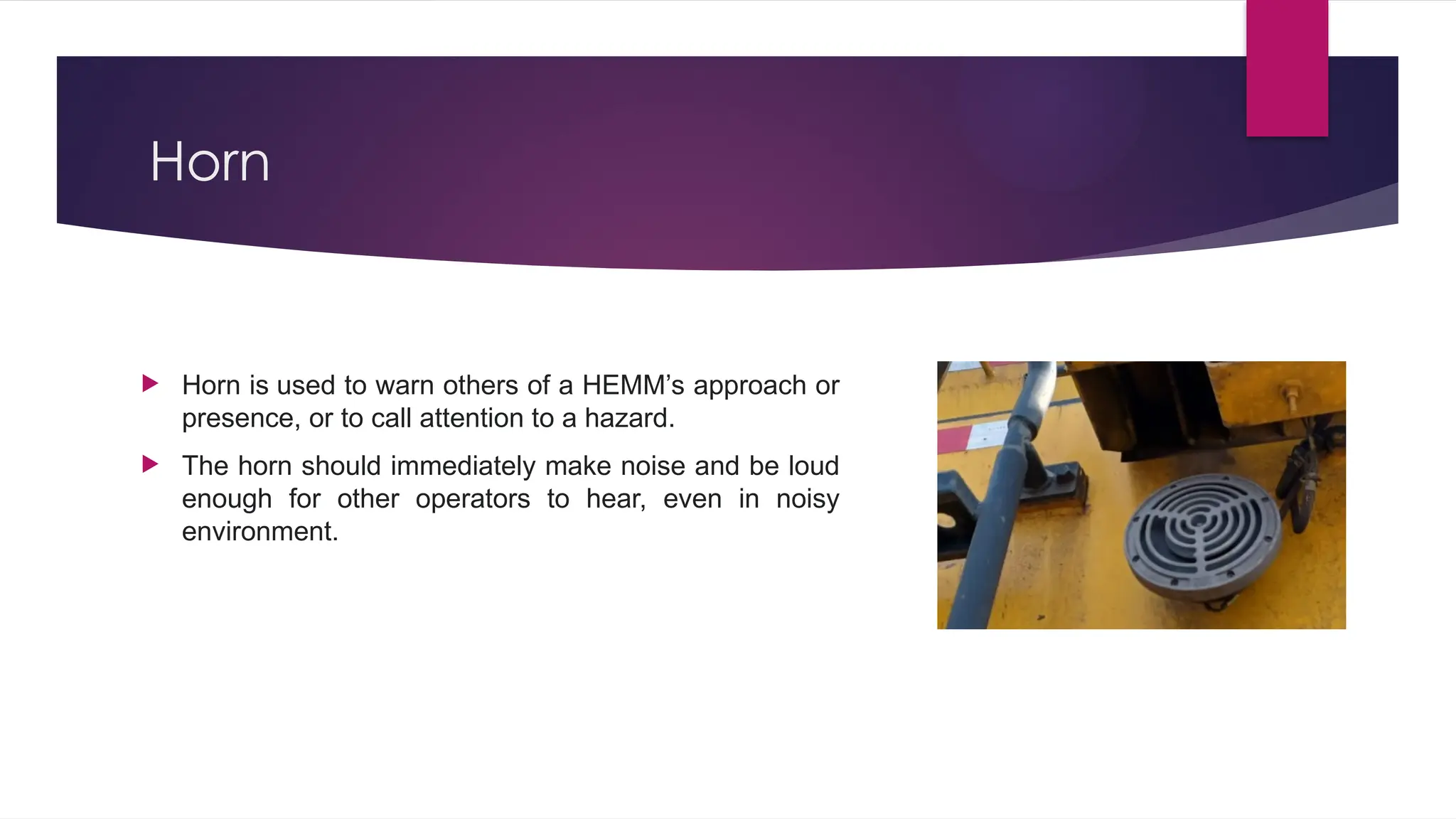 Horn
 Horn is used to warn others of a HEMM’s approach or
presence, or to call attention to a hazard.
 The horn should immediately make noise and be loud
enough for other operators to hear, even in noisy
environment.
 