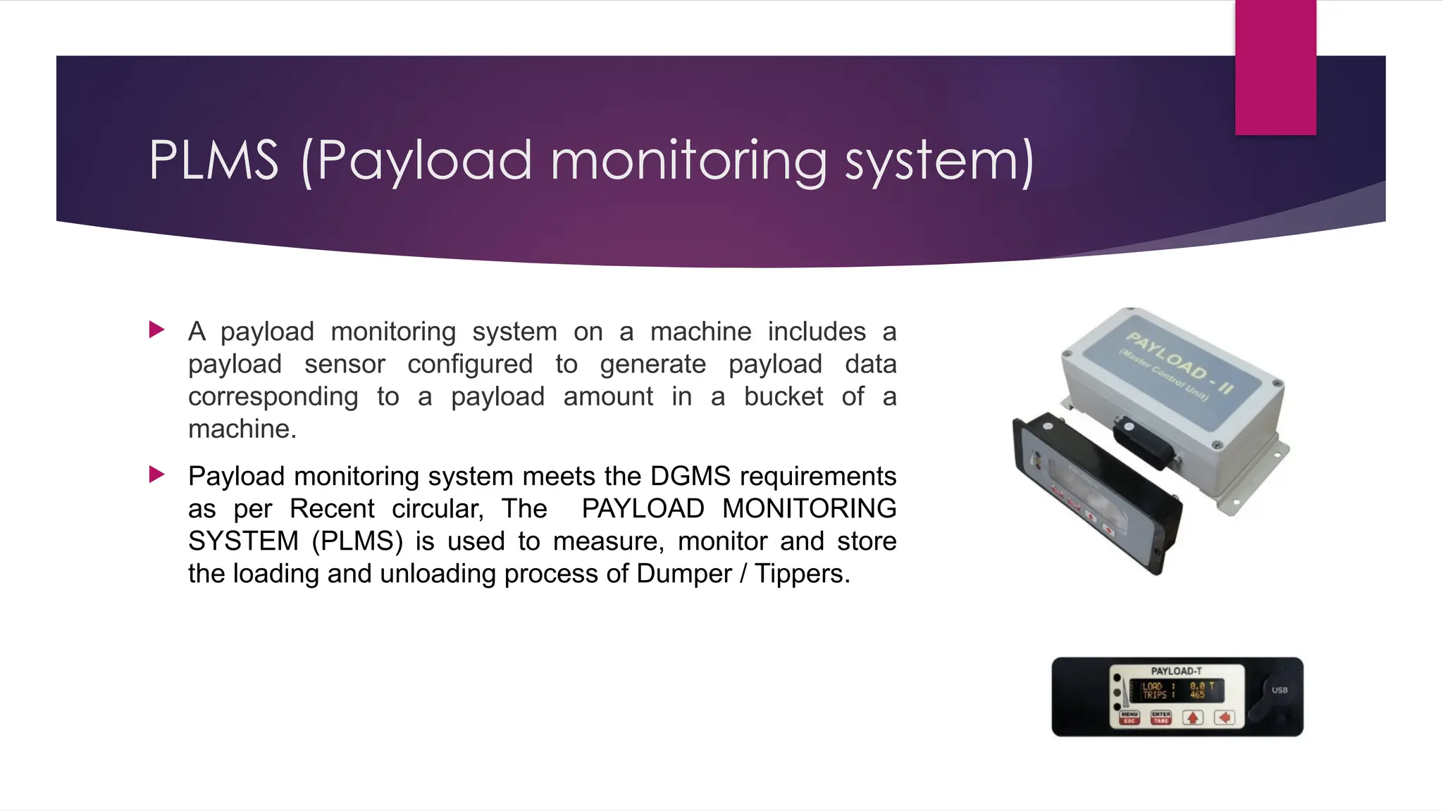 PLMS (Payload monitoring system)
 A payload monitoring system on a machine includes a
payload sensor configured to generate payload data
corresponding to a payload amount in a bucket of a
machine.
 Payload monitoring system meets the DGMS requirements
as per Recent circular, The PAYLOAD MONITORING
SYSTEM (PLMS) is used to measure, monitor and store
the loading and unloading process of Dumper / Tippers.
 