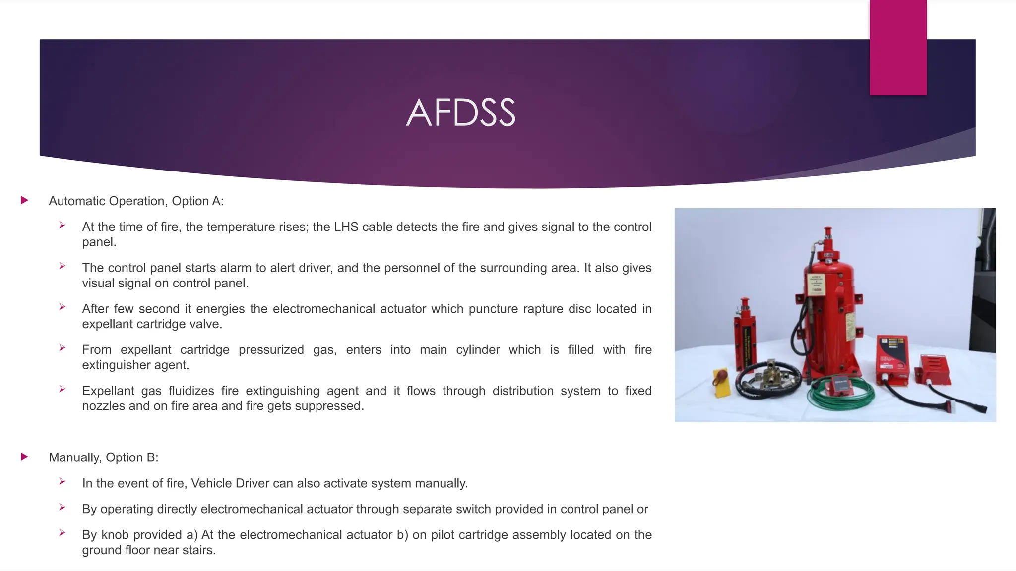 AFDSS
 Automatic Operation, Option A:
 At the time of fire, the temperature rises; the LHS cable detects the fire and gives signal to the control
panel.
 The control panel starts alarm to alert driver, and the personnel of the surrounding area. It also gives
visual signal on control panel.
 After few second it energies the electromechanical actuator which puncture rapture disc located in
expellant cartridge valve.
 From expellant cartridge pressurized gas, enters into main cylinder which is filled with fire
extinguisher agent.
 Expellant gas fluidizes fire extinguishing agent and it flows through distribution system to fixed
nozzles and on fire area and fire gets suppressed.
 Manually, Option B:
 In the event of fire, Vehicle Driver can also activate system manually.
 By operating directly electromechanical actuator through separate switch provided in control panel or
 By knob provided a) At the electromechanical actuator b) on pilot cartridge assembly located on the
ground floor near stairs.
 
