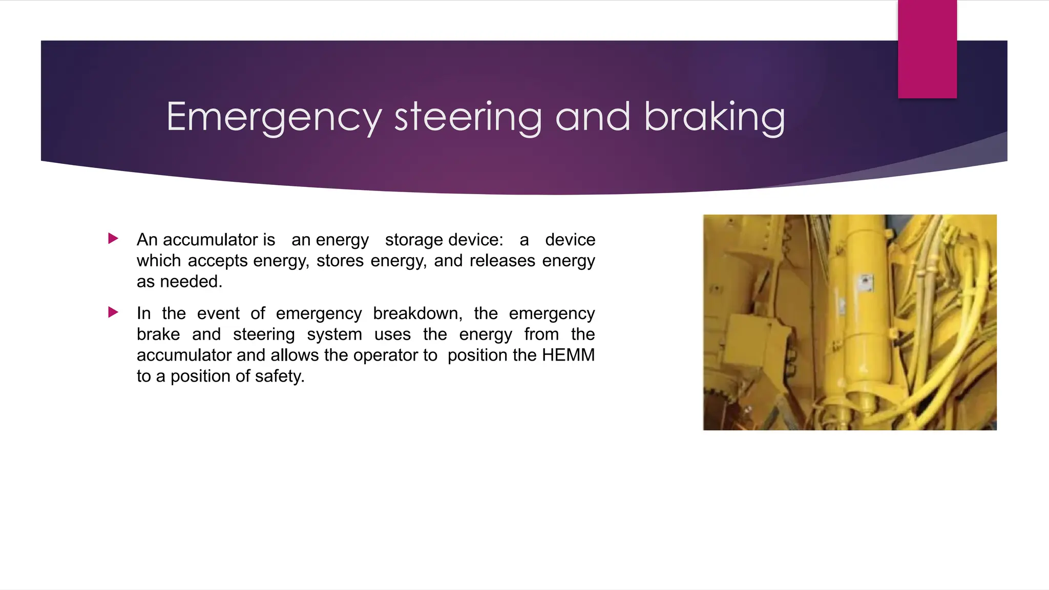Emergency steering and braking
 An accumulator is an energy storage device: a device
which accepts energy, stores energy, and releases energy
as needed.
 In the event of emergency breakdown, the emergency
brake and steering system uses the energy from the
accumulator and allows the operator to position the HEMM
to a position of safety.
 